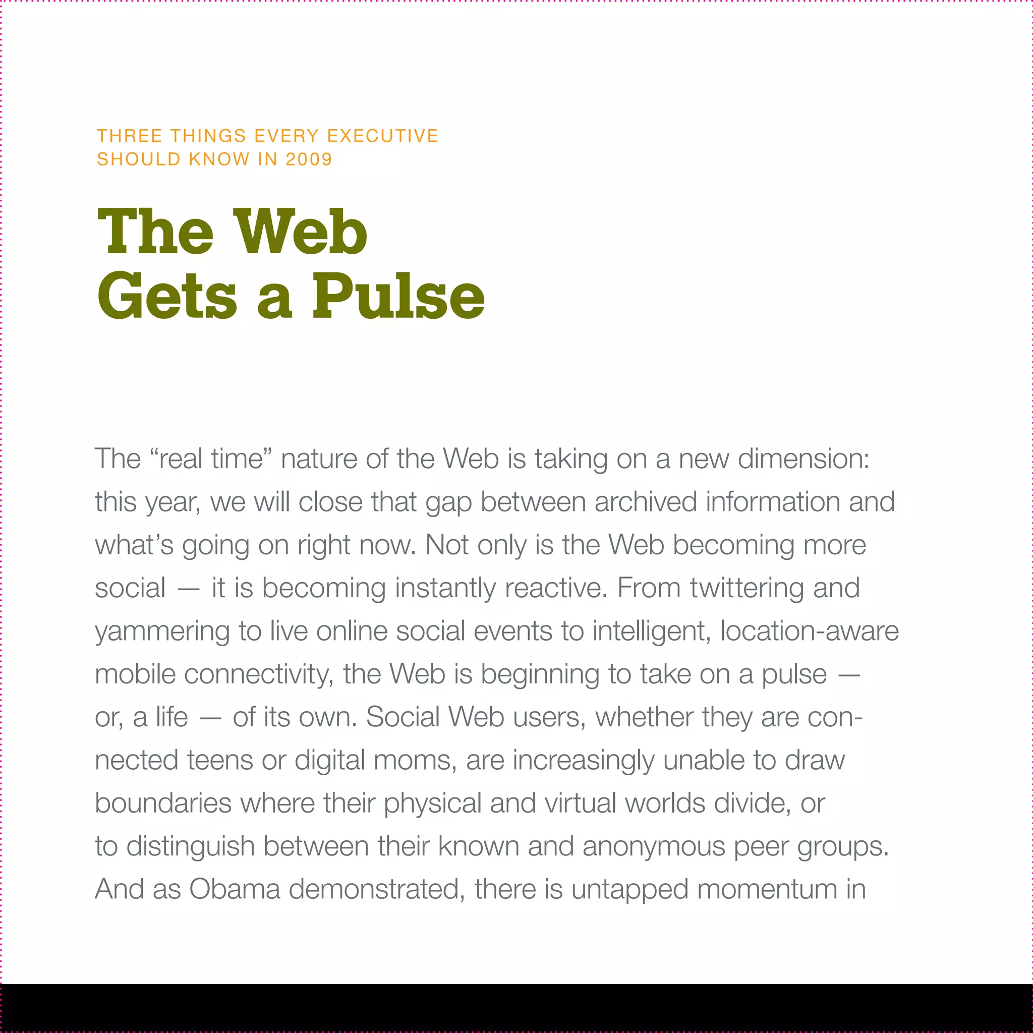 T H R EE T H I N G S E V ERY E X EC U T I V E
S H O U L D K N OW I N 20 0 9



The Web
Gets a Pulse

The “real time” nature of the Web is taking on a new dimension:
this year, we will close that gap between archived information and
what’s going on right now. Not only is the Web becoming more
social — it is becoming instantly reactive. From twittering and
yammering to live online social events to intelligent, location-aware
mobile connectivity, the Web is beginning to take on a pulse —
or, a life — of its own. Social Web users, whether they are con-
nected teens or digital moms, are increasingly unable to draw
boundaries where their physical and virtual worlds divide, or
to distinguish between their known and anonymous peer groups.
And as Obama demonstrated, there is untapped momentum in
 