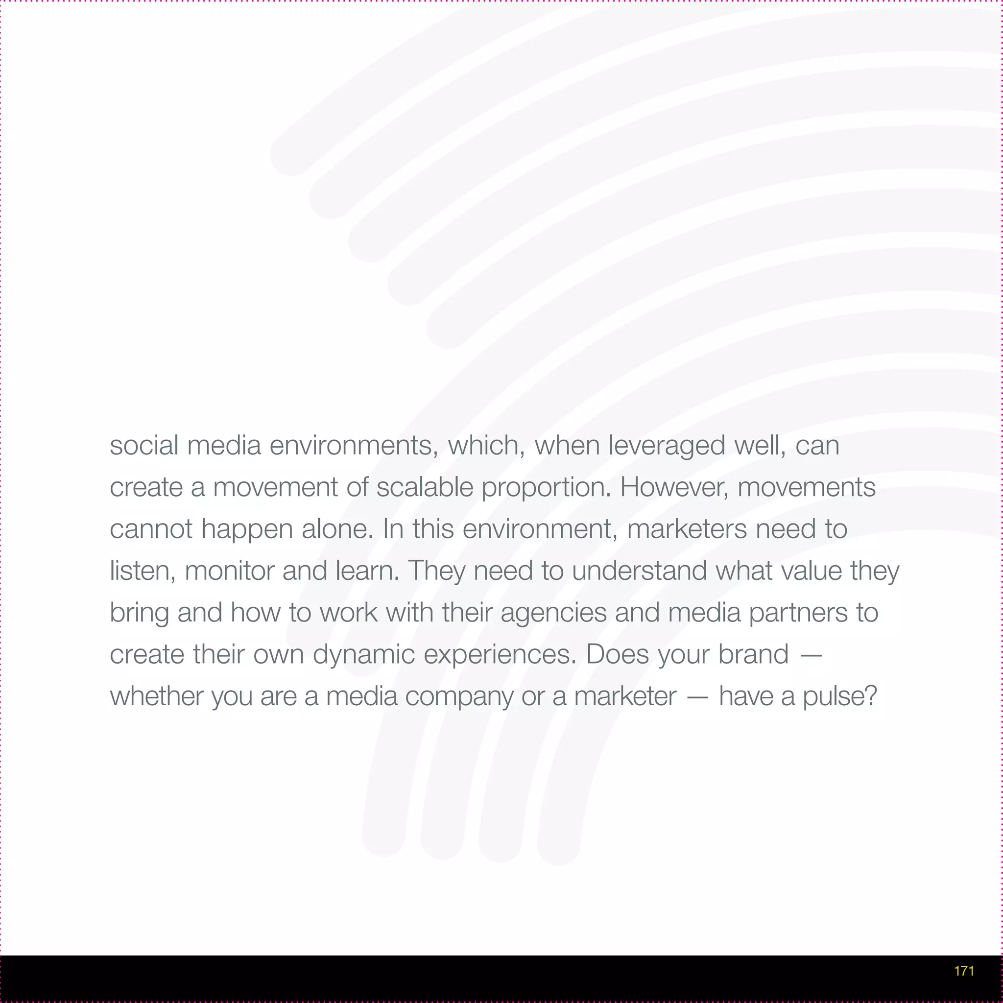 social media environments, which, when leveraged well, can
create a movement of scalable proportion. However, movements
cannot happen alone. In this environment, marketers need to
listen, monitor and learn. They need to understand what value they
bring and how to work with their agencies and media partners to
create their own dynamic experiences. Does your brand —
whether you are a media company or a marketer — have a pulse?




                                                                     171
 