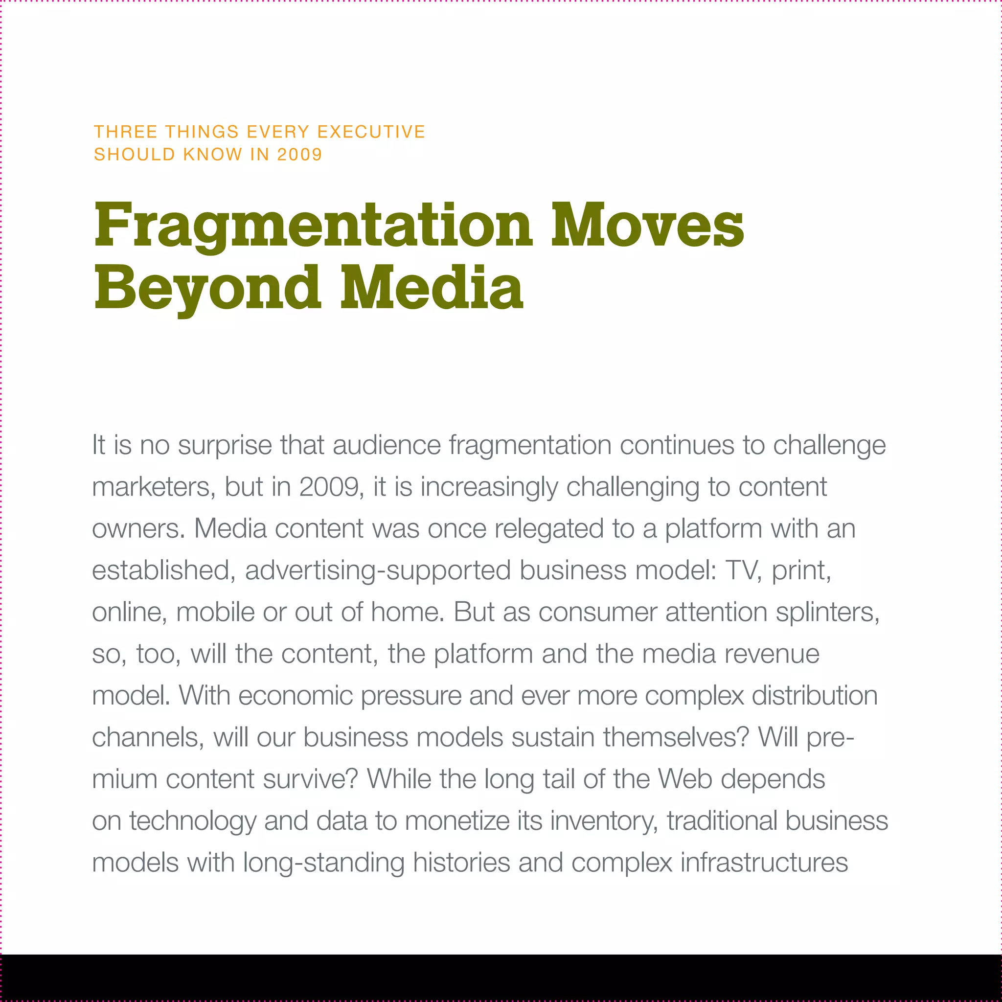T H R EE T H I N G S E V ERY E X EC U T I V E
S H O U L D K N OW I N 20 0 9



Fragmentation Moves
Beyond Media

It is no surprise that audience fragmentation continues to challenge
marketers, but in 2009, it is increasingly challenging to content
owners. Media content was once relegated to a platform with an
established, advertising-supported business model: TV, print,
online, mobile or out of home. But as consumer attention splinters,
so, too, will the content, the platform and the media revenue
model. With economic pressure and ever more complex distribution
channels, will our business models sustain themselves? Will pre-
mium content survive? While the long tail of the Web depends
on technology and data to monetize its inventory, traditional business
models with long-standing histories and complex infrastructures
 