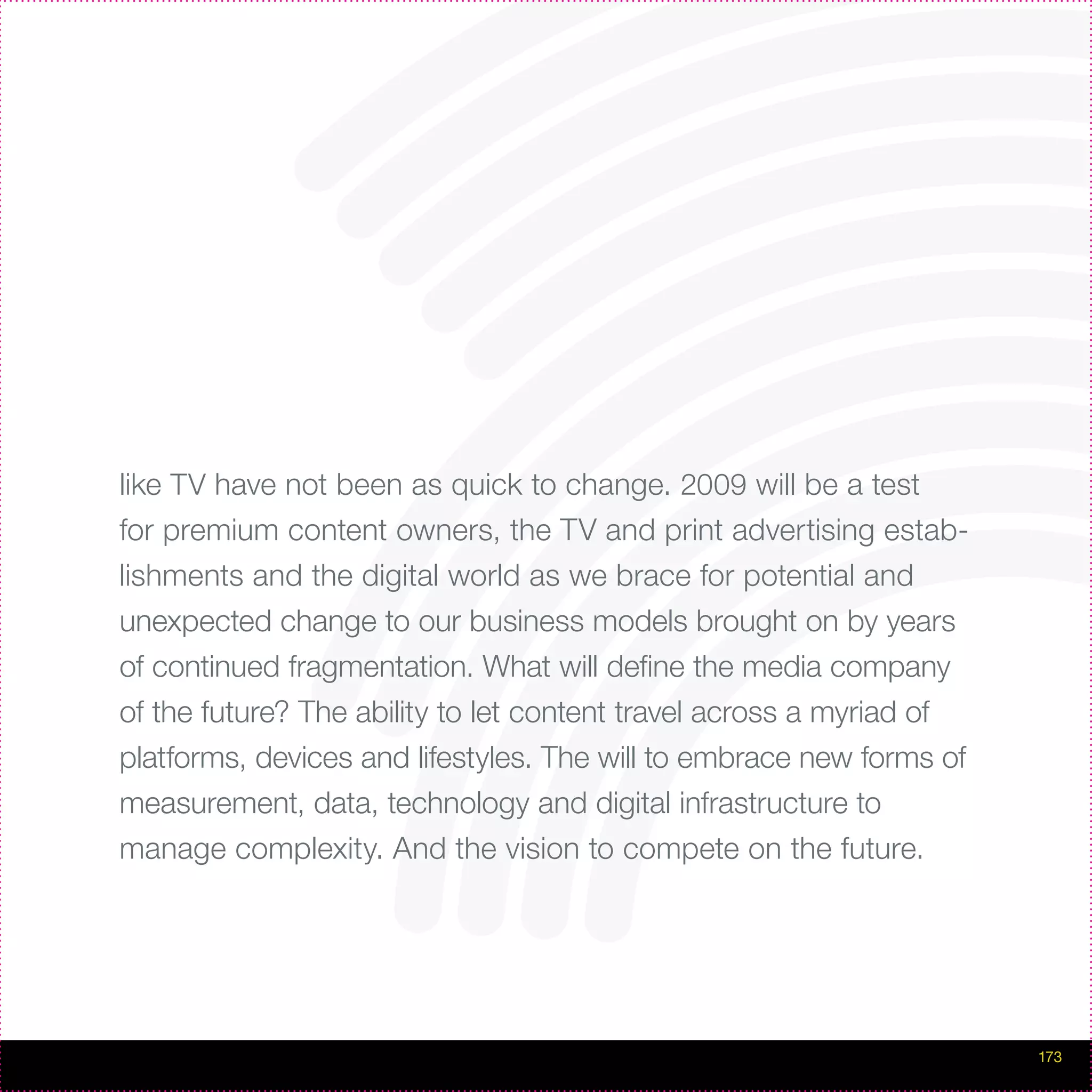 like TV have not been as quick to change. 2009 will be a test
for premium content owners, the TV and print advertising estab-
lishments and the digital world as we brace for potential and
unexpected change to our business models brought on by years
of continued fragmentation. What will define the media company
of the future? The ability to let content travel across a myriad of
platforms, devices and lifestyles. The will to embrace new forms of
measurement, data, technology and digital infrastructure to
manage complexity. And the vision to compete on the future.




                                                                      173
 