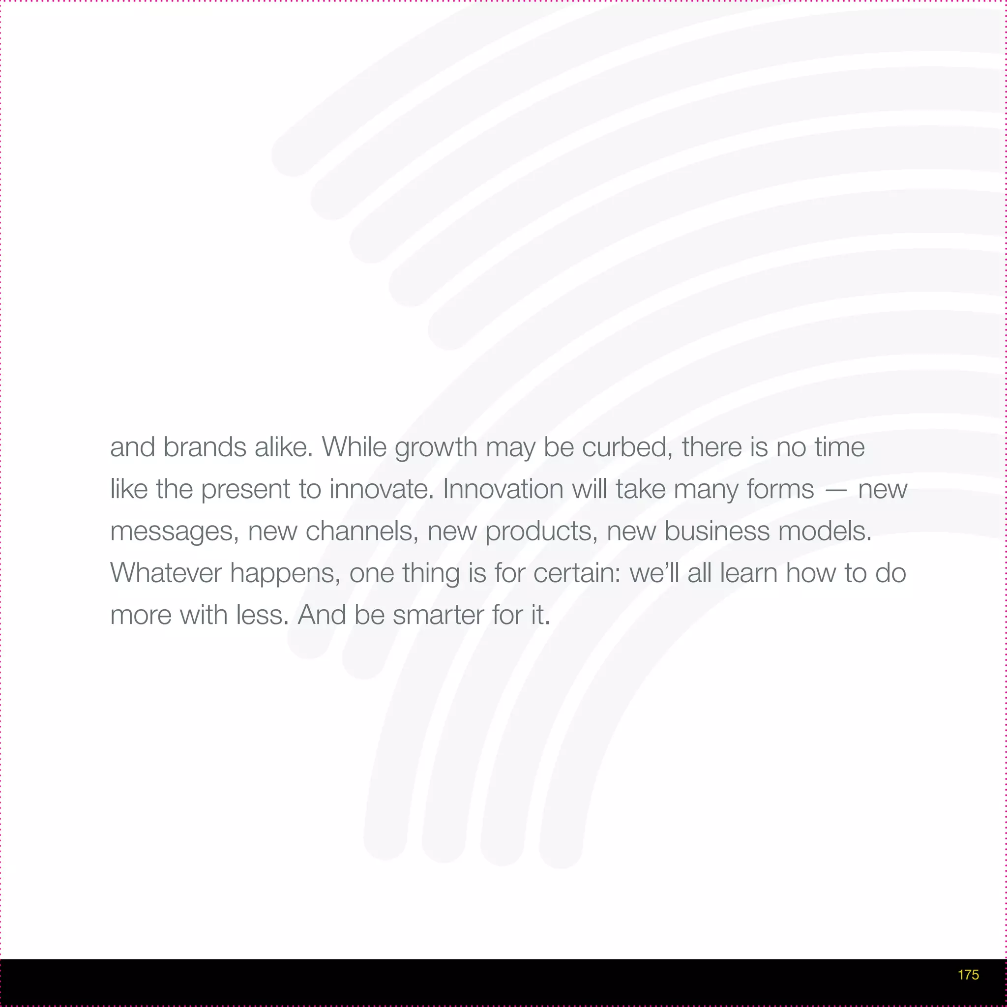 and brands alike. While growth may be curbed, there is no time
like the present to innovate. Innovation will take many forms — new
messages, new channels, new products, new business models.
Whatever happens, one thing is for certain: we’ll all learn how to do
more with less. And be smarter for it.




                                                                        175
 