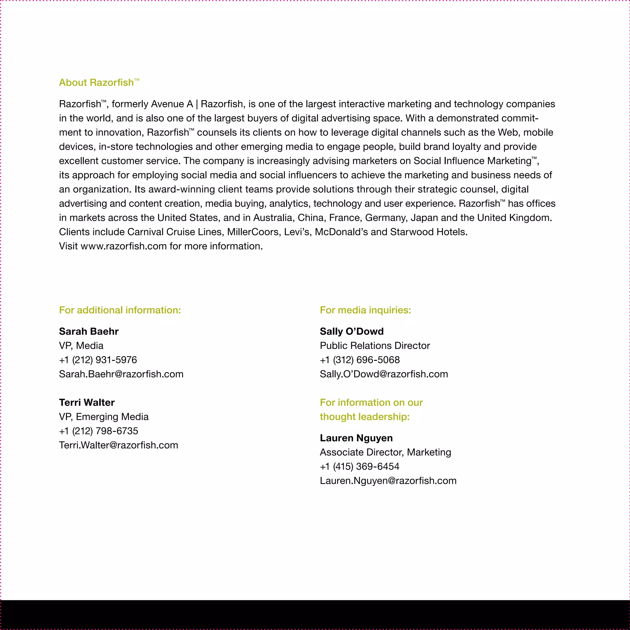 About Razorfish™

Razorfish™, formerly Avenue A | Razorfish, is one of the largest interactive marketing and technology companies
in the world, and is also one of the largest buyers of digital advertising space. With a demonstrated commit-
ment to innovation, Razorfish™ counsels its clients on how to leverage digital channels such as the Web, mobile
devices, in-store technologies and other emerging media to engage people, build brand loyalty and provide
excellent customer service. The company is increasingly advising marketers on Social Influence Marketing™,
its approach for employing social media and social influencers to achieve the marketing and business needs of
an organization. Its award-winning client teams provide solutions through their strategic counsel, digital
advertising and content creation, media buying, analytics, technology and user experience. Razorfish™ has offices
in markets across the United States, and in Australia, China, France, Germany, Japan and the United Kingdom.
Clients include Carnival Cruise Lines, MillerCoors, Levi’s, McDonald’s and Starwood Hotels.
Visit www.razorfish.com for more information.




For additional information:                                For media inquiries:

Sarah Baehr                                                Sally O’Dowd
VP, Media                                                  Public Relations Director
+1 (212) 931-5976                                          +1 (312) 696-5068
Sarah.Baehr@razorfish.com                                  Sally.O’Dowd@razorfish.com

Terri Walter                                               For information on our
VP, Emerging Media                                         thought leadership:
+1 (212) 798-6735
                                                           Lauren Nguyen
Terri.Walter@razorfish.com
                                                           Associate Director, Marketing
                                                           +1 (415) 369-6454
                                                           Lauren.Nguyen@razorfish.com
 