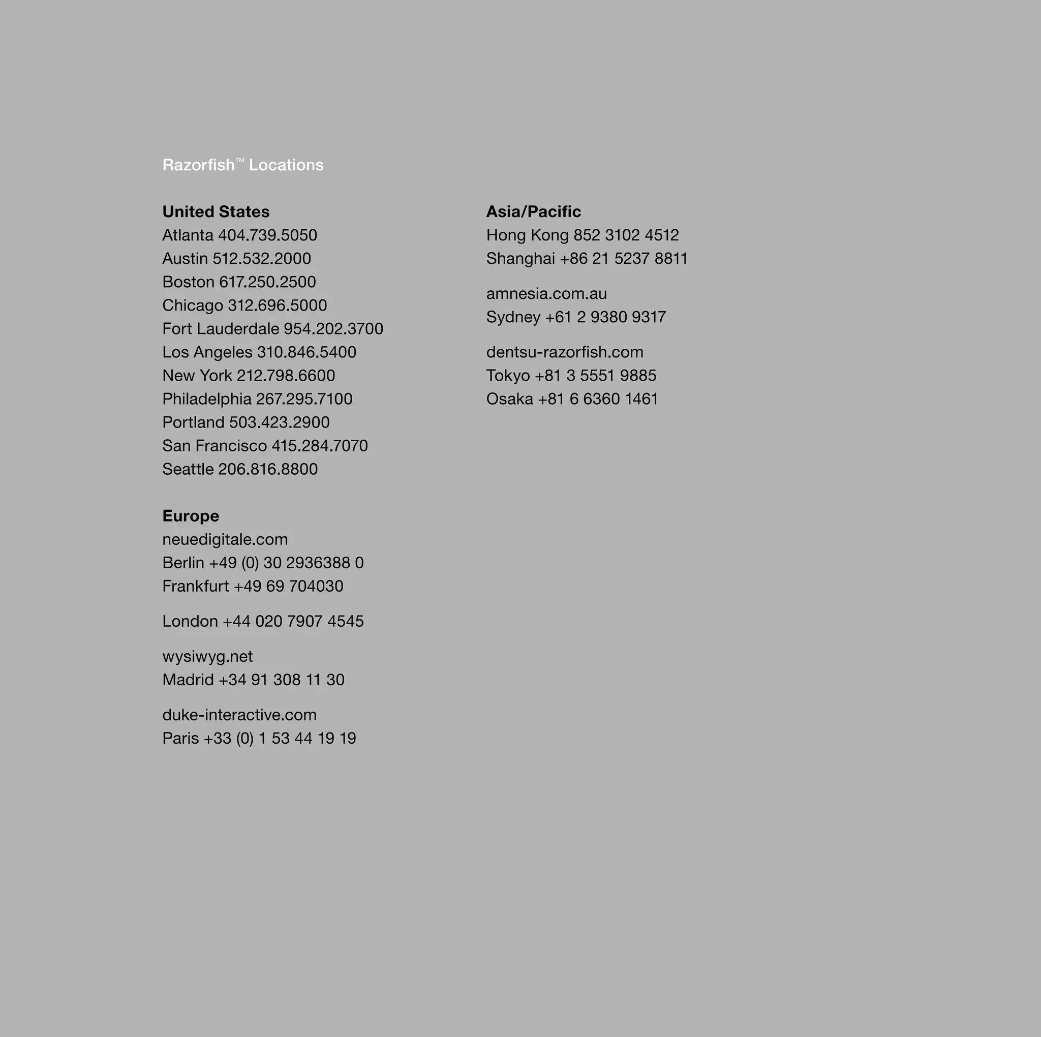 Razorfish™ Locations

United States                  Asia/Pacific
Atlanta 404.739.5050           Hong Kong 852 3102 4512
Austin 512.532.2000            Shanghai +86 21 5237 8811
Boston 617.250.2500
                               amnesia.com.au
Chicago 312.696.5000
                               Sydney +61 2 9380 9317
Fort Lauderdale 954.202.3700
Los Angeles 310.846.5400       dentsu-razorfish.com
New York 212.798.6600          Tokyo +81 3 5551 9885
Philadelphia 267.295.7100      Osaka +81 6 6360 1461
Portland 503.423.2900
San Francisco 415.284.7070
Seattle 206.816.8800

Europe
neuedigitale.com
Berlin +49 (0) 30 2936388 0
Frankfurt +49 69 704030

London +44 020 7907 4545

wysiwyg.net
Madrid +34 91 308 11 30

duke-interactive.com
Paris +33 (0) 1 53 44 19 19
 