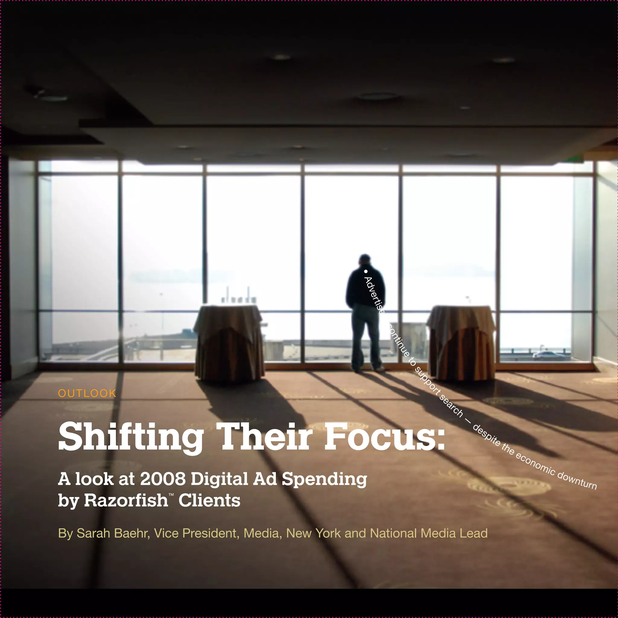 • Ad
                                                  ver
                                                      t
                                                    is e
                                                        rs
                                                          co
                                                           n ti
                                                             nu
                                                               et
                                                                 o
                                                                  su
                                                                     pp
                                                                      or
O U T LO O K                                                               ea


                                                                       ts
                                                                                rc
                                                                                     h
                                                                                         —


Shifting Their Focus:
                                                                                             de
                                                                                                  sp
                                                                                                       ite
                                                                                                             th e
                                                                                                                    ec
                                                                                                                         on
                                                                                                                              om
                                                                                                                                   ic d
A look at 2008 Digital Ad Spending                                                                                                        own
                                                                                                                                              t   urn

by Razorfish Clients
                  ™




By Sarah Baehr, Vice President, Media, New York and National Media Lead
 