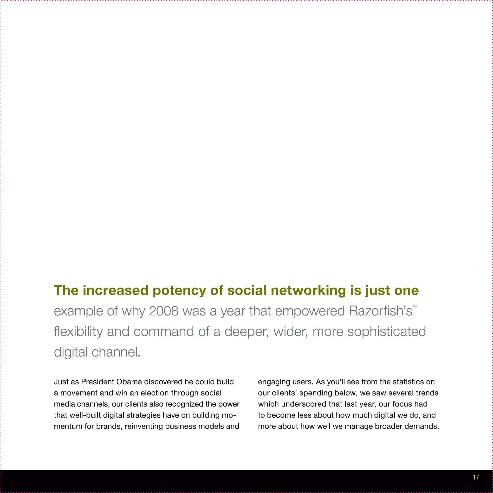The increased potency of social networking is just one
example of why 2008 was a year that empowered Razorfish’s                                             ™




flexibility and command of a deeper, wider, more sophisticated
digital channel.

Just as President Obama discovered he could build         engaging users. As you’ll see from the statistics on
a movement and win an election through social             our clients’ spending below, we saw several trends
media channels, our clients also recognized the power     which underscored that last year, our focus had
that well-built digital strategies have on building mo-   to become less about how much digital we do, and
mentum for brands, reinventing business models and        more about how well we manage broader demands.




                                                                                                                 17
 