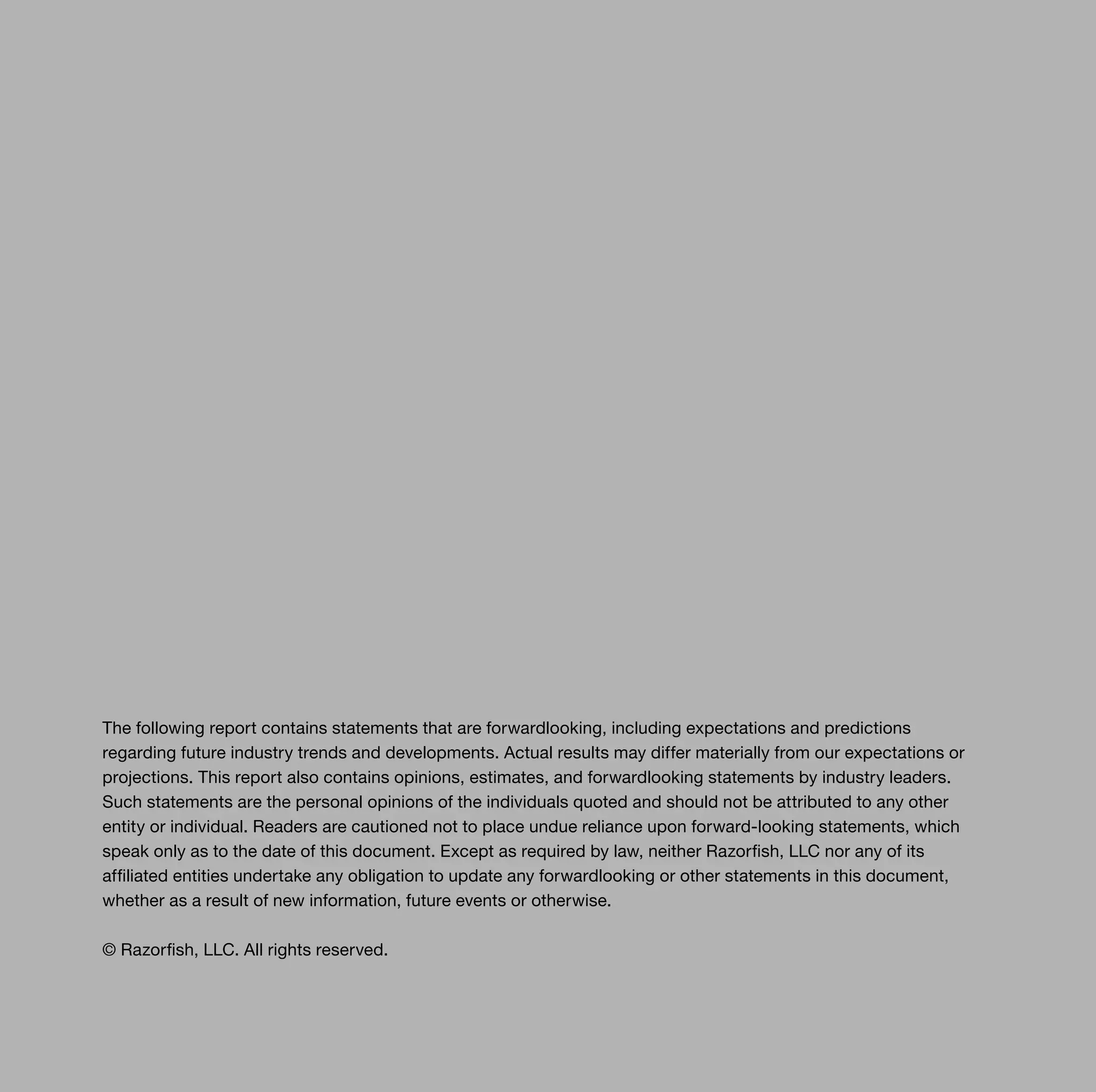 The following report contains statements that are forwardlooking, including expectations and predictions
regarding future industry trends and developments. Actual results may differ materially from our expectations or
projections. This report also contains opinions, estimates, and forwardlooking statements by industry leaders.
Such statements are the personal opinions of the individuals quoted and should not be attributed to any other
entity or individual. Readers are cautioned not to place undue reliance upon forward-looking statements, which
speak only as to the date of this document. Except as required by law, neither Razorfish, LLC nor any of its
affiliated entities undertake any obligation to update any forwardlooking or other statements in this document,
whether as a result of new information, future events or otherwise.

© Razorfish, LLC. All rights reserved.
 