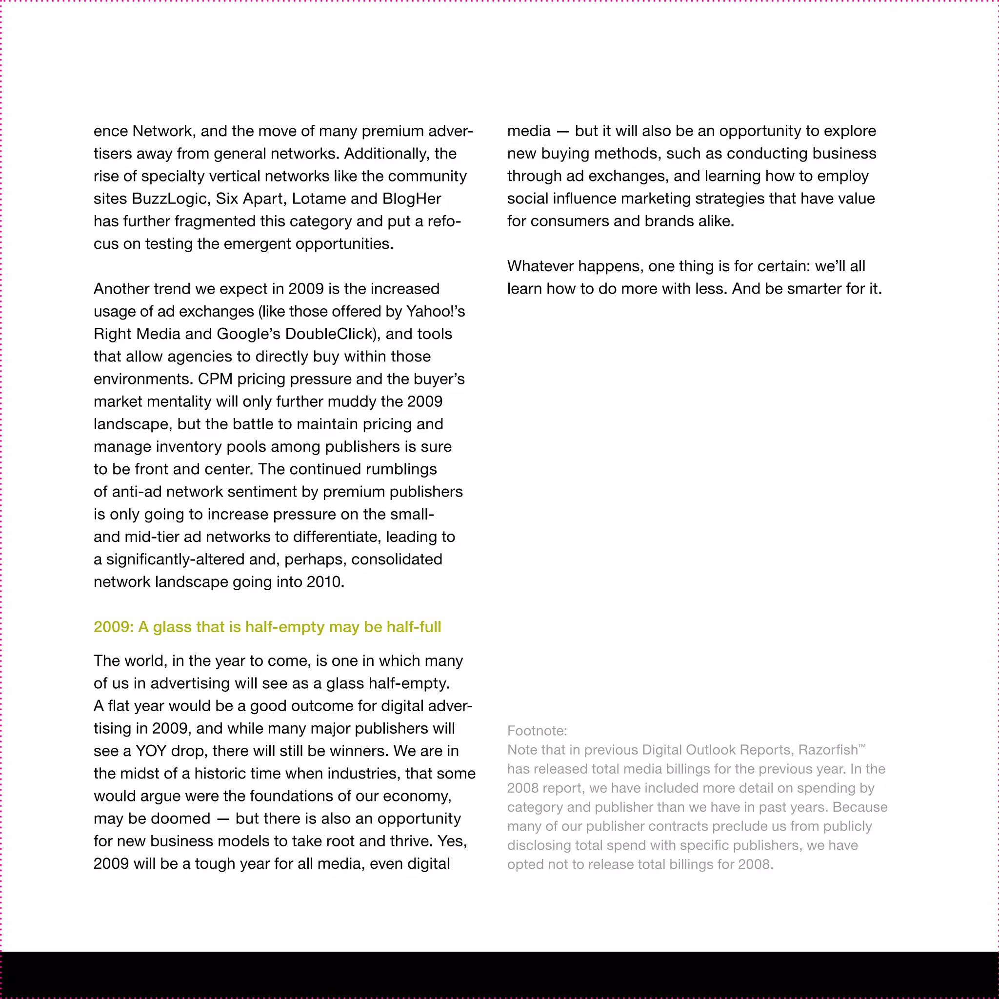 ence Network, and the move of many premium adver-         media — but it will also be an opportunity to explore
tisers away from general networks. Additionally, the      new buying methods, such as conducting business
rise of specialty vertical networks like the community    through ad exchanges, and learning how to employ
sites BuzzLogic, Six Apart, Lotame and BlogHer            social influence marketing strategies that have value
has further fragmented this category and put a refo-      for consumers and brands alike.
cus on testing the emergent opportunities.
                                                          Whatever happens, one thing is for certain: we’ll all
Another trend we expect in 2009 is the increased          learn how to do more with less. And be smarter for it.
usage of ad exchanges (like those offered by Yahoo!’s
Right Media and Google’s DoubleClick), and tools
that allow agencies to directly buy within those
environments. CPM pricing pressure and the buyer’s
market mentality will only further muddy the 2009
landscape, but the battle to maintain pricing and
manage inventory pools among publishers is sure
to be front and center. The continued rumblings
of anti-ad network sentiment by premium publishers
is only going to increase pressure on the small-
and mid-tier ad networks to differentiate, leading to
a significantly-altered and, perhaps, consolidated
network landscape going into 2010.

2009: A glass that is half-empty may be half-full

The world, in the year to come, is one in which many
of us in advertising will see as a glass half-empty.
A flat year would be a good outcome for digital adver-
tising in 2009, and while many major publishers will      Footnote:
see a YOY drop, there will still be winners. We are in    Note that in previous Digital Outlook Reports, Razorfish™
the midst of a historic time when industries, that some   has released total media billings for the previous year. In the
                                                          2008 report, we have included more detail on spending by
would argue were the foundations of our economy,
                                                          category and publisher than we have in past years. Because
may be doomed — but there is also an opportunity          many of our publisher contracts preclude us from publicly
for new business models to take root and thrive. Yes,     disclosing total spend with specific publishers, we have
2009 will be a tough year for all media, even digital     opted not to release total billings for 2008.
 