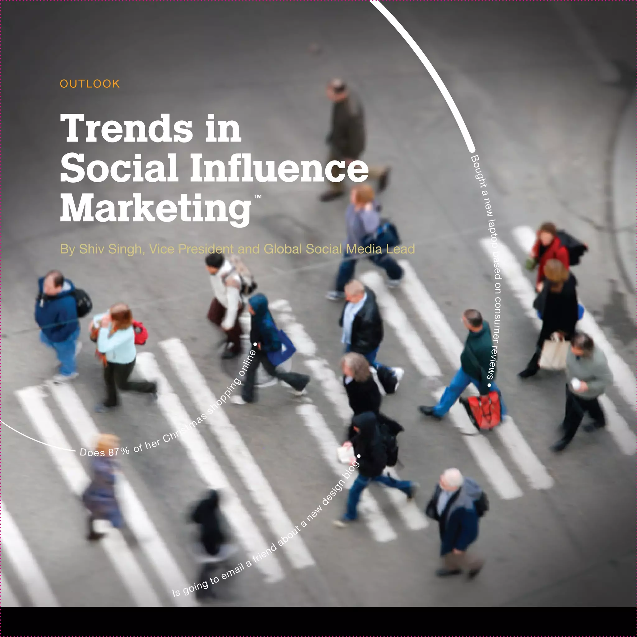 O U T LO O K



Trends in
Social Influence




                                                                                                                 B ou
                                                                                                                  ght a
Marketing                                                        ™




                                                                                                                    new l
                                                                                                                        aptop ba
By Shiv Singh, Vice President and Global Social Media Lead




                                                                                                                        s e d o n c o n s u m e r r ev i ew
                                                           e•
                                                          li n
                                                        on




                                                                                                                    s•
                                                     ng
                                                 pi
                                                op




                                                sh
                                           as
                                      tm
                                ris
                           Ch
                      h er
   D o e s 87 % o f
                                                                                                             •
                                                                                                            og
                                                                                                        bl
                                                                                                       n
                                                                                                     s ig
                                                                                                 de




                                                                                                ne
                                                                                                w




                                                                                            a
                                                                                     o   ut
                                                                                ab
                                                                           nd
                                                                    ri e
                                                          il   af
                                                       ma
                                                to e
                                  in g
                            Is go
 