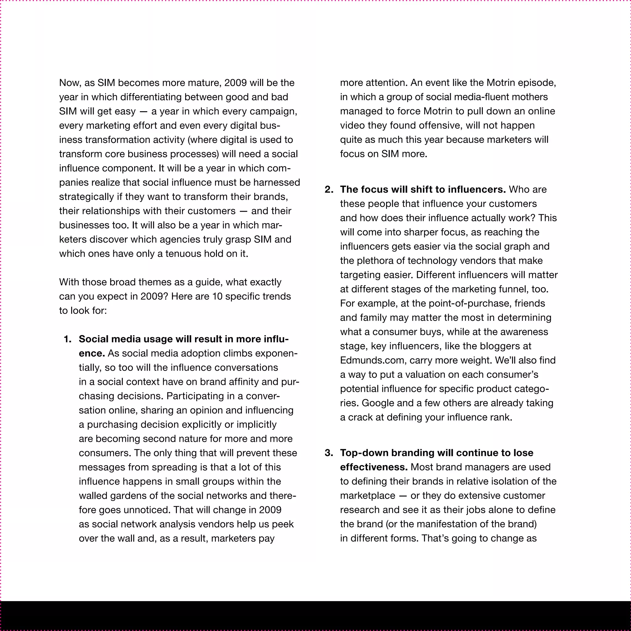 Now, as SIM becomes more mature, 2009 will be the            more attention. An event like the Motrin episode,
year in which differentiating between good and bad           in which a group of social media-fluent mothers
SIM will get easy — a year in which every campaign,          managed to force Motrin to pull down an online
every marketing effort and even every digital bus-           video they found offensive, will not happen
iness transformation activity (where digital is used to      quite as much this year because marketers will
transform core business processes) will need a social        focus on SIM more.
influence component. It will be a year in which com-
panies realize that social influence must be harnessed
                                                          2. The focus will shift to influencers. Who are
strategically if they want to transform their brands,
                                                             these people that influence your customers
their relationships with their customers — and their
                                                             and how does their influence actually work? This
businesses too. It will also be a year in which mar-
                                                             will come into sharper focus, as reaching the
keters discover which agencies truly grasp SIM and
                                                             influencers gets easier via the social graph and
which ones have only a tenuous hold on it.
                                                             the plethora of technology vendors that make
                                                             targeting easier. Different influencers will matter
With those broad themes as a guide, what exactly
                                                             at different stages of the marketing funnel, too.
can you expect in 2009? Here are 10 specific trends
                                                             For example, at the point-of-purchase, friends
to look for:
                                                             and family may matter the most in determining
                                                             what a consumer buys, while at the awareness
1. Social media usage will result in more influ-
                                                             stage, key influencers, like the bloggers at
   ence. As social media adoption climbs exponen-
                                                             Edmunds.com, carry more weight. We’ll also find
   tially, so too will the influence conversations
                                                             a way to put a valuation on each consumer’s
   in a social context have on brand affinity and pur-
                                                             potential influence for specific product catego-
   chasing decisions. Participating in a conver-
                                                             ries. Google and a few others are already taking
   sation online, sharing an opinion and influencing
                                                             a crack at defining your influence rank.
   a purchasing decision explicitly or implicitly
   are becoming second nature for more and more
   consumers. The only thing that will prevent these      3. Top-down branding will continue to lose
   messages from spreading is that a lot of this             effectiveness. Most brand managers are used
   influence happens in small groups within the              to defining their brands in relative isolation of the
   walled gardens of the social networks and there-          marketplace — or they do extensive customer
   fore goes unnoticed. That will change in 2009             research and see it as their jobs alone to define
   as social network analysis vendors help us peek           the brand (or the manifestation of the brand)
   over the wall and, as a result, marketers pay             in different forms. That’s going to change as
 