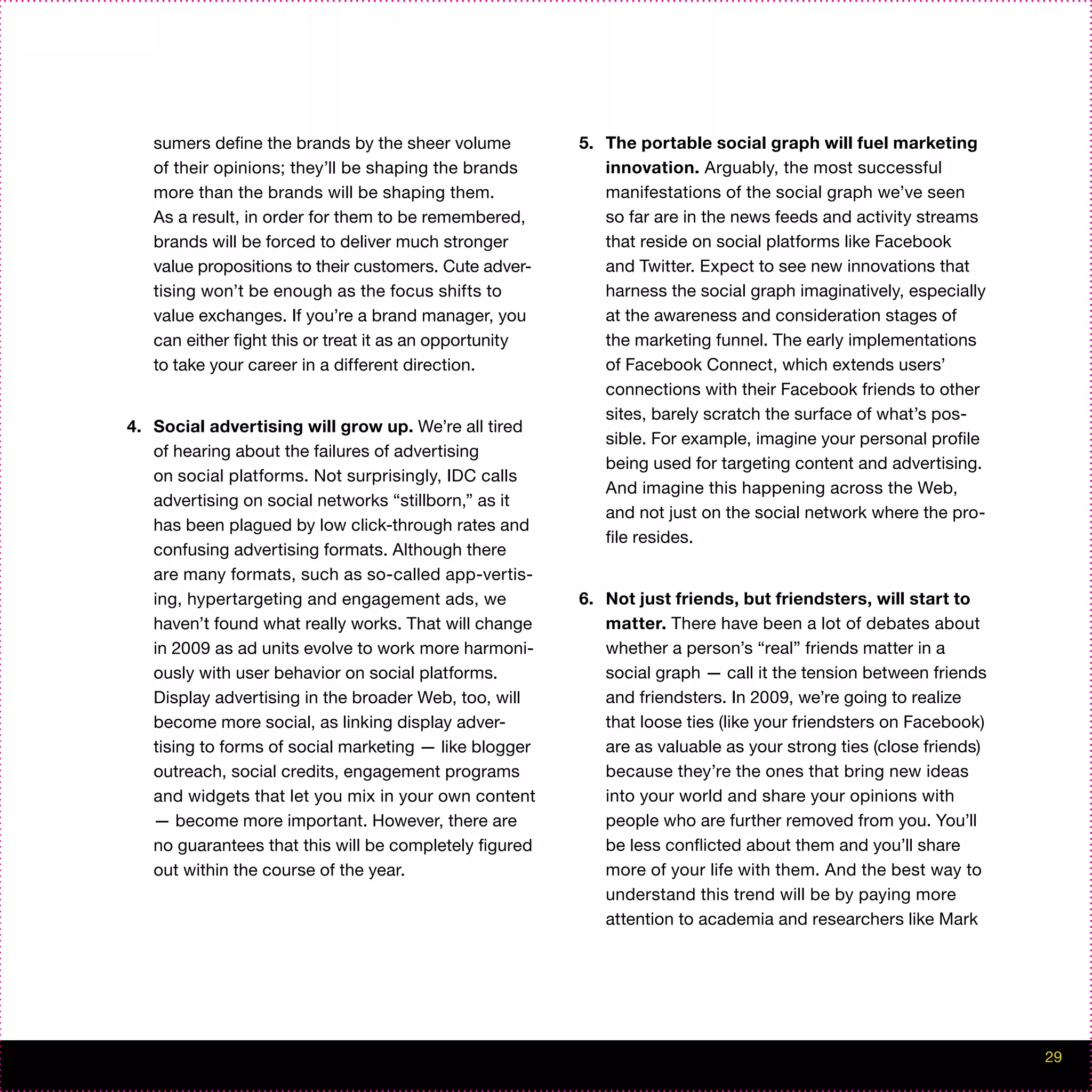 sumers define the brands by the sheer volume          5. The portable social graph will fuel marketing
   of their opinions; they’ll be shaping the brands         innovation. Arguably, the most successful
   more than the brands will be shaping them.               manifestations of the social graph we’ve seen
   As a result, in order for them to be remembered,         so far are in the news feeds and activity streams
   brands will be forced to deliver much stronger           that reside on social platforms like Facebook
   value propositions to their customers. Cute adver-       and Twitter. Expect to see new innovations that
   tising won’t be enough as the focus shifts to            harness the social graph imaginatively, especially
   value exchanges. If you’re a brand manager, you          at the awareness and consideration stages of
   can either fight this or treat it as an opportunity      the marketing funnel. The early implementations
   to take your career in a different direction.            of Facebook Connect, which extends users’
                                                            connections with their Facebook friends to other
                                                            sites, barely scratch the surface of what’s pos-
4. Social advertising will grow up. We’re all tired
                                                            sible. For example, imagine your personal profile
   of hearing about the failures of advertising
                                                            being used for targeting content and advertising.
   on social platforms. Not surprisingly, IDC calls
                                                            And imagine this happening across the Web,
   advertising on social networks “stillborn,” as it
                                                            and not just on the social network where the pro-
   has been plagued by low click-through rates and
                                                            file resides.
   confusing advertising formats. Although there
   are many formats, such as so-called app-vertis-
   ing, hypertargeting and engagement ads, we            6. Not just friends, but friendsters, will start to
   haven’t found what really works. That will change        matter. There have been a lot of debates about
   in 2009 as ad units evolve to work more harmoni-         whether a person’s “real” friends matter in a
   ously with user behavior on social platforms.            social graph — call it the tension between friends
   Display advertising in the broader Web, too, will        and friendsters. In 2009, we’re going to realize
   become more social, as linking display adver-            that loose ties (like your friendsters on Facebook)
   tising to forms of social marketing — like blogger       are as valuable as your strong ties (close friends)
   outreach, social credits, engagement programs            because they’re the ones that bring new ideas
   and widgets that let you mix in your own content         into your world and share your opinions with
   — become more important. However, there are              people who are further removed from you. You’ll
   no guarantees that this will be completely figured       be less conflicted about them and you’ll share
   out within the course of the year.                       more of your life with them. And the best way to
                                                            understand this trend will be by paying more
                                                            attention to academia and researchers like Mark




                                                                                                                  29
 