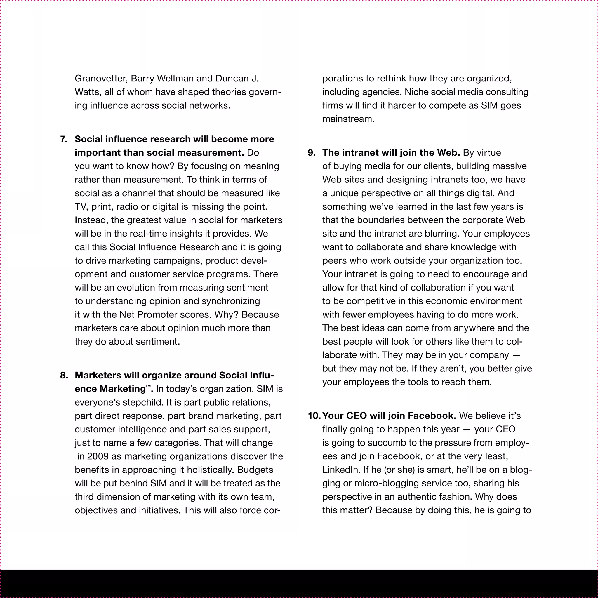 Granovetter, Barry Wellman and Duncan J.                   porations to rethink how they are organized,
   Watts, all of whom have shaped theories govern-            including agencies. Niche social media consulting
   ing influence across social networks.                      firms will find it harder to compete as SIM goes
                                                              mainstream.

7. Social influence research will become more
   important than social measurement. Do                   9. The intranet will join the Web. By virtue
   you want to know how? By focusing on meaning               of buying media for our clients, building massive
   rather than measurement. To think in terms of              Web sites and designing intranets too, we have
   social as a channel that should be measured like           a unique perspective on all things digital. And
   TV, print, radio or digital is missing the point.          something we’ve learned in the last few years is
   Instead, the greatest value in social for marketers        that the boundaries between the corporate Web
   will be in the real-time insights it provides. We          site and the intranet are blurring. Your employees
   call this Social Influence Research and it is going        want to collaborate and share knowledge with
   to drive marketing campaigns, product devel-               peers who work outside your organization too.
   opment and customer service programs. There                Your intranet is going to need to encourage and
   will be an evolution from measuring sentiment              allow for that kind of collaboration if you want
   to understanding opinion and synchronizing                 to be competitive in this economic environment
   it with the Net Promoter scores. Why? Because              with fewer employees having to do more work.
   marketers care about opinion much more than                The best ideas can come from anywhere and the
   they do about sentiment.                                   best people will look for others like them to col-
                                                              laborate with. They may be in your company —
                                                              but they may not be. If they aren’t, you better give
8. Marketers will organize around Social Influ-
                                                              your employees the tools to reach them.
   ence Marketing™. In today’s organization, SIM is
   everyone’s stepchild. It is part public relations,
   part direct response, part brand marketing, part        10. Your CEO will join Facebook. We believe it’s
   customer intelligence and part sales support,               finally going to happen this year — your CEO
   just to name a few categories. That will change             is going to succumb to the pressure from employ-
    in 2009 as marketing organizations discover the            ees and join Facebook, or at the very least,
   benefits in approaching it holistically. Budgets            LinkedIn. If he (or she) is smart, he’ll be on a blog-
   will be put behind SIM and it will be treated as the        ging or micro-blogging service too, sharing his
   third dimension of marketing with its own team,             perspective in an authentic fashion. Why does
   objectives and initiatives. This will also force cor-       this matter? Because by doing this, he is going to
 