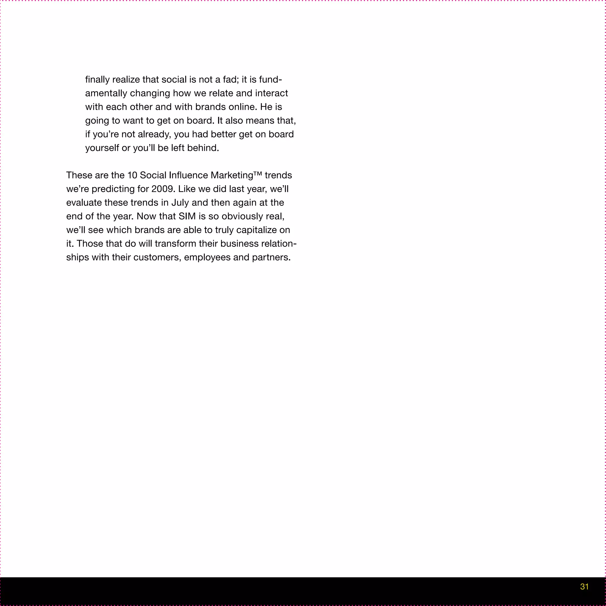 finally realize that social is not a fad; it is fund-
    amentally changing how we relate and interact
    with each other and with brands online. He is
    going to want to get on board. It also means that,
    if you’re not already, you had better get on board
    yourself or you’ll be left behind.

These are the 10 Social Influence Marketing™ trends
we’re predicting for 2009. Like we did last year, we’ll
evaluate these trends in July and then again at the
end of the year. Now that SIM is so obviously real,
we’ll see which brands are able to truly capitalize on
it. Those that do will transform their business relation-
ships with their customers, employees and partners.




                                                            31
 