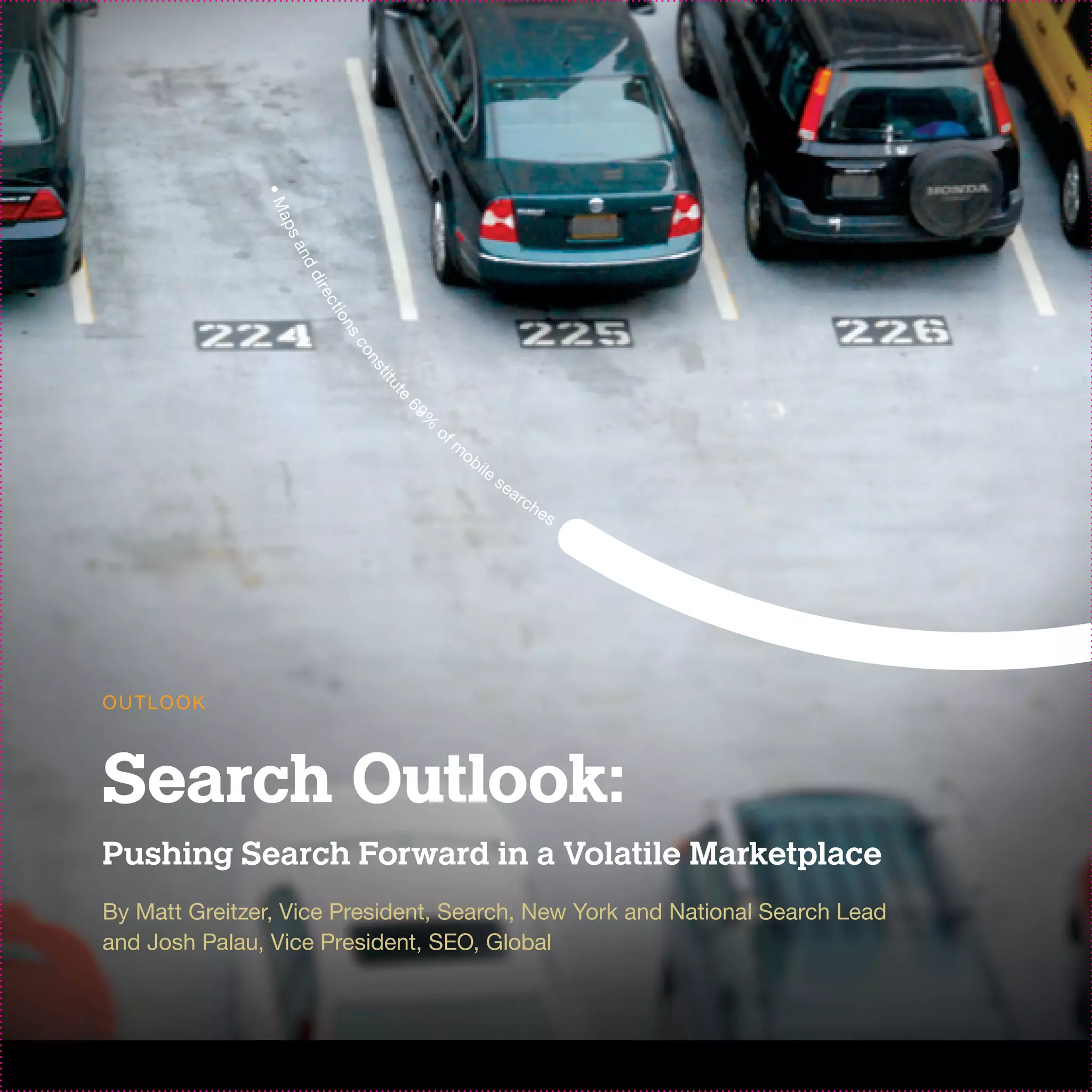 •M
                ap
                 sa
                    nd
                     di r
                      ec
                         ti o
                            ns
                             co
                                ns
                                 ti t
                                  ut
                                    e
                                        69
                                          of
                                          %
                                               m
                                                   ob
                                                        il e
                                                               se
                                                                    ar
                                                                         ch
                                                                              es




O U T LO O K



Search Outlook:
Pushing Search Forward in a Volatile Marketplace
By Matt Greitzer, Vice President, Search, New York and National Search Lead
and Josh Palau, Vice President, SEO, Global
 