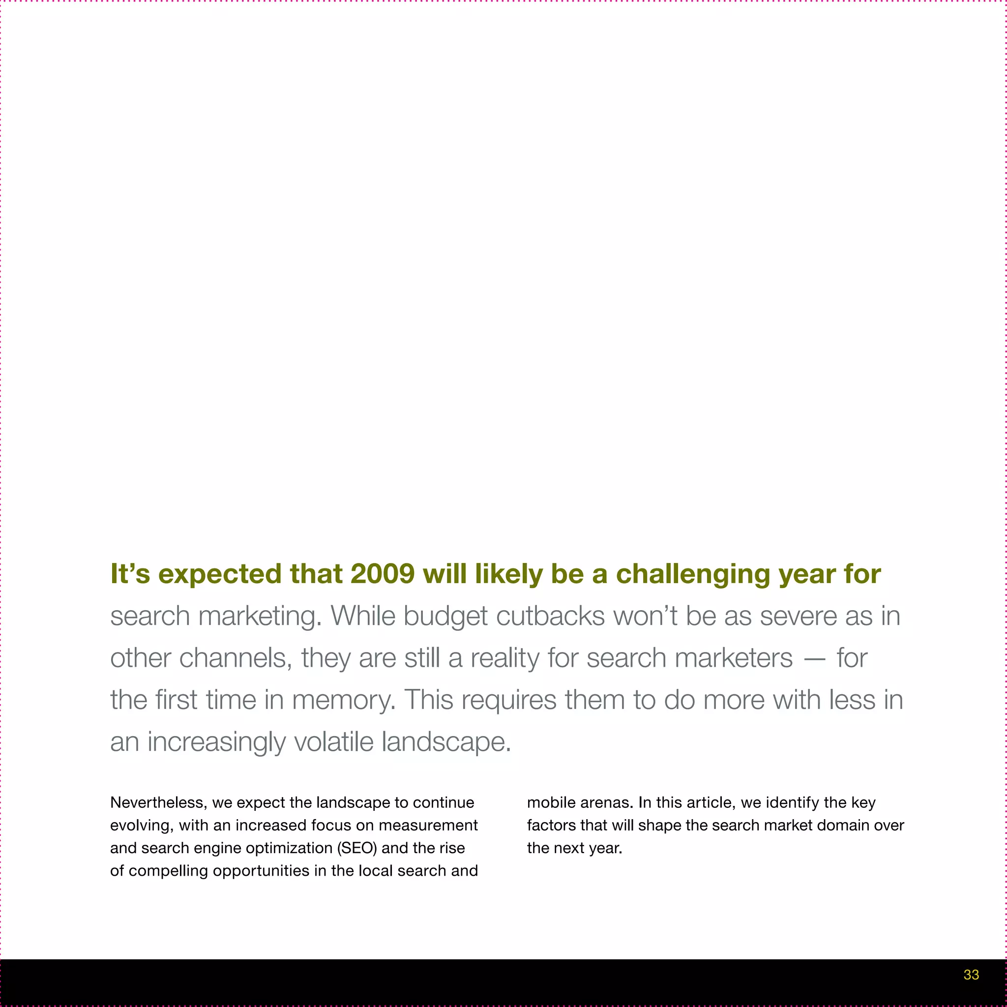It’s expected that 2009 will likely be a challenging year for
search marketing. While budget cutbacks won’t be as severe as in
other channels, they are still a reality for search marketers — for
the first time in memory. This requires them to do more with less in
an increasingly volatile landscape.

Nevertheless, we expect the landscape to continue     mobile arenas. In this article, we identify the key
evolving, with an increased focus on measurement      factors that will shape the search market domain over
and search engine optimization (SEO) and the rise     the next year.
of compelling opportunities in the local search and




                                                                                                              33
 