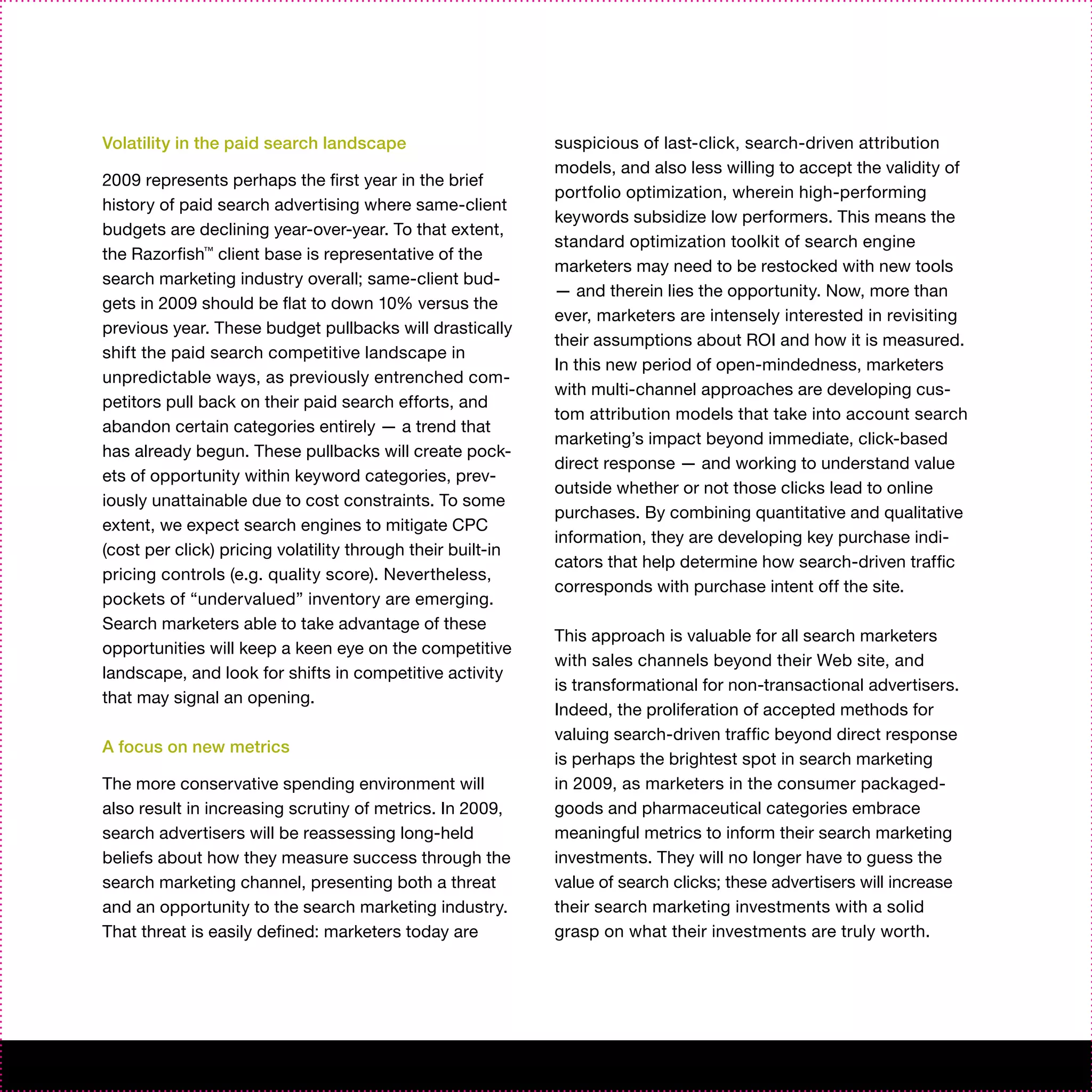Volatility in the paid search landscape                      suspicious of last-click, search-driven attribution
                                                             models, and also less willing to accept the validity of
2009 represents perhaps the first year in the brief
                                                             portfolio optimization, wherein high-performing
history of paid search advertising where same-client
                                                             keywords subsidize low performers. This means the
budgets are declining year-over-year. To that extent,
                                                             standard optimization toolkit of search engine
the Razorfish™ client base is representative of the
                                                             marketers may need to be restocked with new tools
search marketing industry overall; same-client bud-
                                                             — and therein lies the opportunity. Now, more than
gets in 2009 should be flat to down 10% versus the
                                                             ever, marketers are intensely interested in revisiting
previous year. These budget pullbacks will drastically
                                                             their assumptions about ROI and how it is measured.
shift the paid search competitive landscape in
                                                             In this new period of open-mindedness, marketers
unpredictable ways, as previously entrenched com-
                                                             with multi-channel approaches are developing cus-
petitors pull back on their paid search efforts, and
                                                             tom attribution models that take into account search
abandon certain categories entirely — a trend that
                                                             marketing’s impact beyond immediate, click-based
has already begun. These pullbacks will create pock-
                                                             direct response — and working to understand value
ets of opportunity within keyword categories, prev-
                                                             outside whether or not those clicks lead to online
iously unattainable due to cost constraints. To some
                                                             purchases. By combining quantitative and qualitative
extent, we expect search engines to mitigate CPC
                                                             information, they are developing key purchase indi-
(cost per click) pricing volatility through their built-in
                                                             cators that help determine how search-driven traffic
pricing controls (e.g. quality score). Nevertheless,
                                                             corresponds with purchase intent off the site.
pockets of “undervalued” inventory are emerging.
Search marketers able to take advantage of these
                                                             This approach is valuable for all search marketers
opportunities will keep a keen eye on the competitive
                                                             with sales channels beyond their Web site, and
landscape, and look for shifts in competitive activity
                                                             is transformational for non-transactional advertisers.
that may signal an opening.
                                                             Indeed, the proliferation of accepted methods for
                                                             valuing search-driven traffic beyond direct response
A focus on new metrics
                                                             is perhaps the brightest spot in search marketing
The more conservative spending environment will              in 2009, as marketers in the consumer packaged-
also result in increasing scrutiny of metrics. In 2009,      goods and pharmaceutical categories embrace
search advertisers will be reassessing long-held             meaningful metrics to inform their search marketing
beliefs about how they measure success through the           investments. They will no longer have to guess the
search marketing channel, presenting both a threat           value of search clicks; these advertisers will increase
and an opportunity to the search marketing industry.         their search marketing investments with a solid
That threat is easily defined: marketers today are           grasp on what their investments are truly worth.
 