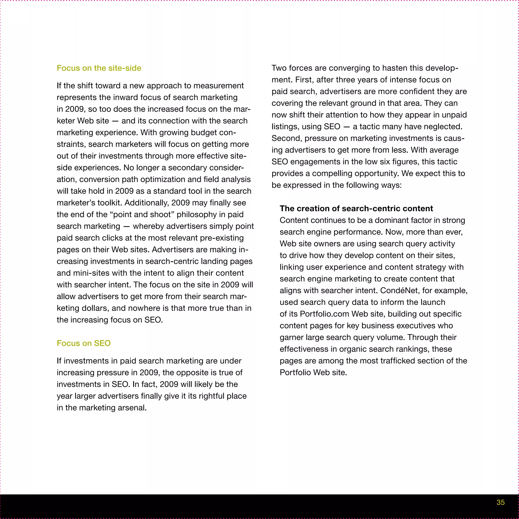 Focus on the site-side                                       Two forces are converging to hasten this develop-
                                                             ment. First, after three years of intense focus on
If the shift toward a new approach to measurement
                                                             paid search, advertisers are more confident they are
represents the inward focus of search marketing
                                                             covering the relevant ground in that area. They can
in 2009, so too does the increased focus on the mar-
                                                             now shift their attention to how they appear in unpaid
keter Web site — and its connection with the search
                                                             listings, using SEO — a tactic many have neglected.
marketing experience. With growing budget con-
                                                             Second, pressure on marketing investments is caus-
straints, search marketers will focus on getting more
                                                             ing advertisers to get more from less. With average
out of their investments through more effective site-
                                                             SEO engagements in the low six figures, this tactic
side experiences. No longer a secondary consider-
                                                             provides a compelling opportunity. We expect this to
ation, conversion path optimization and field analysis
                                                             be expressed in the following ways:
will take hold in 2009 as a standard tool in the search
marketer’s toolkit. Additionally, 2009 may finally see
                                                               The creation of search-centric content
the end of the “point and shoot” philosophy in paid
                                                               Content continues to be a dominant factor in strong
search marketing — whereby advertisers simply point
                                                               search engine performance. Now, more than ever,
paid search clicks at the most relevant pre-existing
                                                               Web site owners are using search query activity
pages on their Web sites. Advertisers are making in-
                                                               to drive how they develop content on their sites,
creasing investments in search-centric landing pages
                                                               linking user experience and content strategy with
and mini-sites with the intent to align their content
                                                               search engine marketing to create content that
with searcher intent. The focus on the site in 2009 will
                                                               aligns with searcher intent. CondéNet, for example,
allow advertisers to get more from their search mar-
                                                               used search query data to inform the launch
keting dollars, and nowhere is that more true than in
                                                               of its Portfolio.com Web site, building out specific
the increasing focus on SEO.
                                                               content pages for key business executives who
                                                               garner large search query volume. Through their
Focus on SEO
                                                               effectiveness in organic search rankings, these
If investments in paid search marketing are under              pages are among the most trafficked section of the
increasing pressure in 2009, the opposite is true of           Portfolio Web site.
investments in SEO. In fact, 2009 will likely be the
year larger advertisers finally give it its rightful place
in the marketing arsenal.




                                                                                                                      35
 