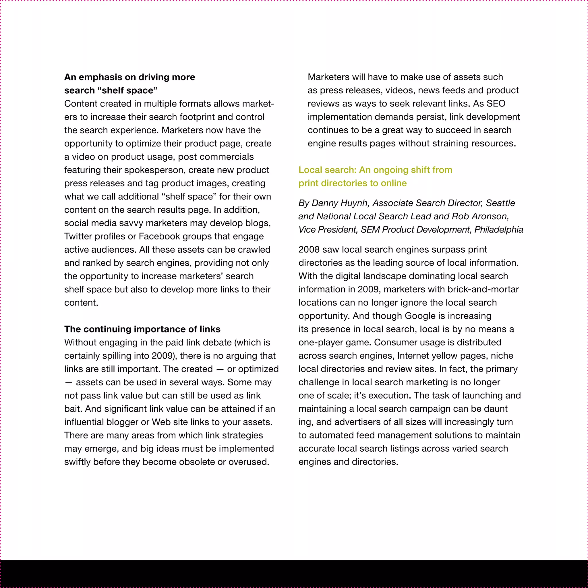 An emphasis on driving more                                 Marketers will have to make use of assets such
search “shelf space”                                        as press releases, videos, news feeds and product
Content created in multiple formats allows market-          reviews as ways to seek relevant links. As SEO
ers to increase their search footprint and control          implementation demands persist, link development
the search experience. Marketers now have the               continues to be a great way to succeed in search
opportunity to optimize their product page, create          engine results pages without straining resources.
a video on product usage, post commercials
featuring their spokesperson, create new product          Local search: An ongoing shift from
press releases and tag product images, creating           print directories to online
what we call additional “shelf space” for their own
                                                          By Danny Huynh, Associate Search Director, Seattle
content on the search results page. In addition,
                                                          and National Local Search Lead and Rob Aronson,
social media savvy marketers may develop blogs,
                                                          Vice President, SEM Product Development, Philadelphia
Twitter profiles or Facebook groups that engage
active audiences. All these assets can be crawled         2008 saw local search engines surpass print
and ranked by search engines, providing not only          directories as the leading source of local information.
the opportunity to increase marketers’ search             With the digital landscape dominating local search
shelf space but also to develop more links to their       information in 2009, marketers with brick-and-mortar
content.                                                  locations can no longer ignore the local search
                                                          opportunity. And though Google is increasing
The continuing importance of links                        its presence in local search, local is by no means a
Without engaging in the paid link debate (which is        one-player game. Consumer usage is distributed
certainly spilling into 2009), there is no arguing that   across search engines, Internet yellow pages, niche
links are still important. The created — or optimized     local directories and review sites. In fact, the primary
— assets can be used in several ways. Some may            challenge in local search marketing is no longer
not pass link value but can still be used as link         one of scale; it’s execution. The task of launching and
bait. And significant link value can be attained if an    maintaining a local search campaign can be daunt
influential blogger or Web site links to your assets.     ing, and advertisers of all sizes will increasingly turn
There are many areas from which link strategies           to automated feed management solutions to maintain
may emerge, and big ideas must be implemented             accurate local search listings across varied search
swiftly before they become obsolete or overused.          engines and directories.
 