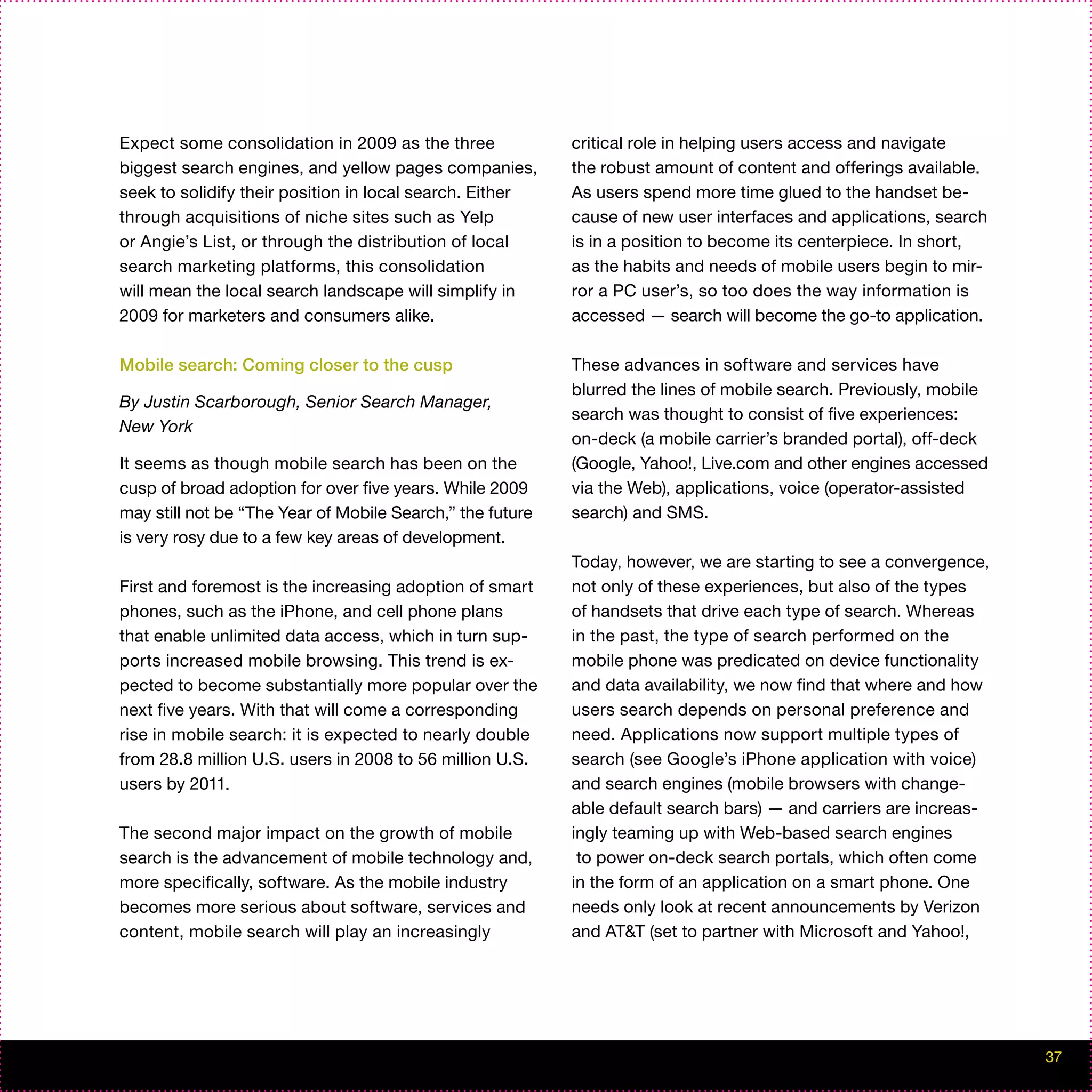 Expect some consolidation in 2009 as the three             critical role in helping users access and navigate
biggest search engines, and yellow pages companies,        the robust amount of content and offerings available.
seek to solidify their position in local search. Either    As users spend more time glued to the handset be-
through acquisitions of niche sites such as Yelp           cause of new user interfaces and applications, search
or Angie’s List, or through the distribution of local      is in a position to become its centerpiece. In short,
search marketing platforms, this consolidation             as the habits and needs of mobile users begin to mir-
will mean the local search landscape will simplify in      ror a PC user’s, so too does the way information is
2009 for marketers and consumers alike.                    accessed — search will become the go-to application.

Mobile search: Coming closer to the cusp                   These advances in software and services have
                                                           blurred the lines of mobile search. Previously, mobile
By Justin Scarborough, Senior Search Manager,
                                                           search was thought to consist of five experiences:
New York
                                                           on-deck (a mobile carrier’s branded portal), off-deck
It seems as though mobile search has been on the           (Google, Yahoo!, Live.com and other engines accessed
cusp of broad adoption for over five years. While 2009     via the Web), applications, voice (operator-assisted
may still not be “The Year of Mobile Search,” the future   search) and SMS.
is very rosy due to a few key areas of development.
                                                           Today, however, we are starting to see a convergence,
First and foremost is the increasing adoption of smart     not only of these experiences, but also of the types
phones, such as the iPhone, and cell phone plans           of handsets that drive each type of search. Whereas
that enable unlimited data access, which in turn sup-      in the past, the type of search performed on the
ports increased mobile browsing. This trend is ex-         mobile phone was predicated on device functionality
pected to become substantially more popular over the       and data availability, we now find that where and how
next five years. With that will come a corresponding       users search depends on personal preference and
rise in mobile search: it is expected to nearly double     need. Applications now support multiple types of
from 28.8 million U.S. users in 2008 to 56 million U.S.    search (see Google’s iPhone application with voice)
users by 2011.                                             and search engines (mobile browsers with change-
                                                           able default search bars) — and carriers are increas-
The second major impact on the growth of mobile            ingly teaming up with Web-based search engines
search is the advancement of mobile technology and,         to power on-deck search portals, which often come
more specifically, software. As the mobile industry        in the form of an application on a smart phone. One
becomes more serious about software, services and          needs only look at recent announcements by Verizon
content, mobile search will play an increasingly           and AT&T (set to partner with Microsoft and Yahoo!,




                                                                                                                    37
 