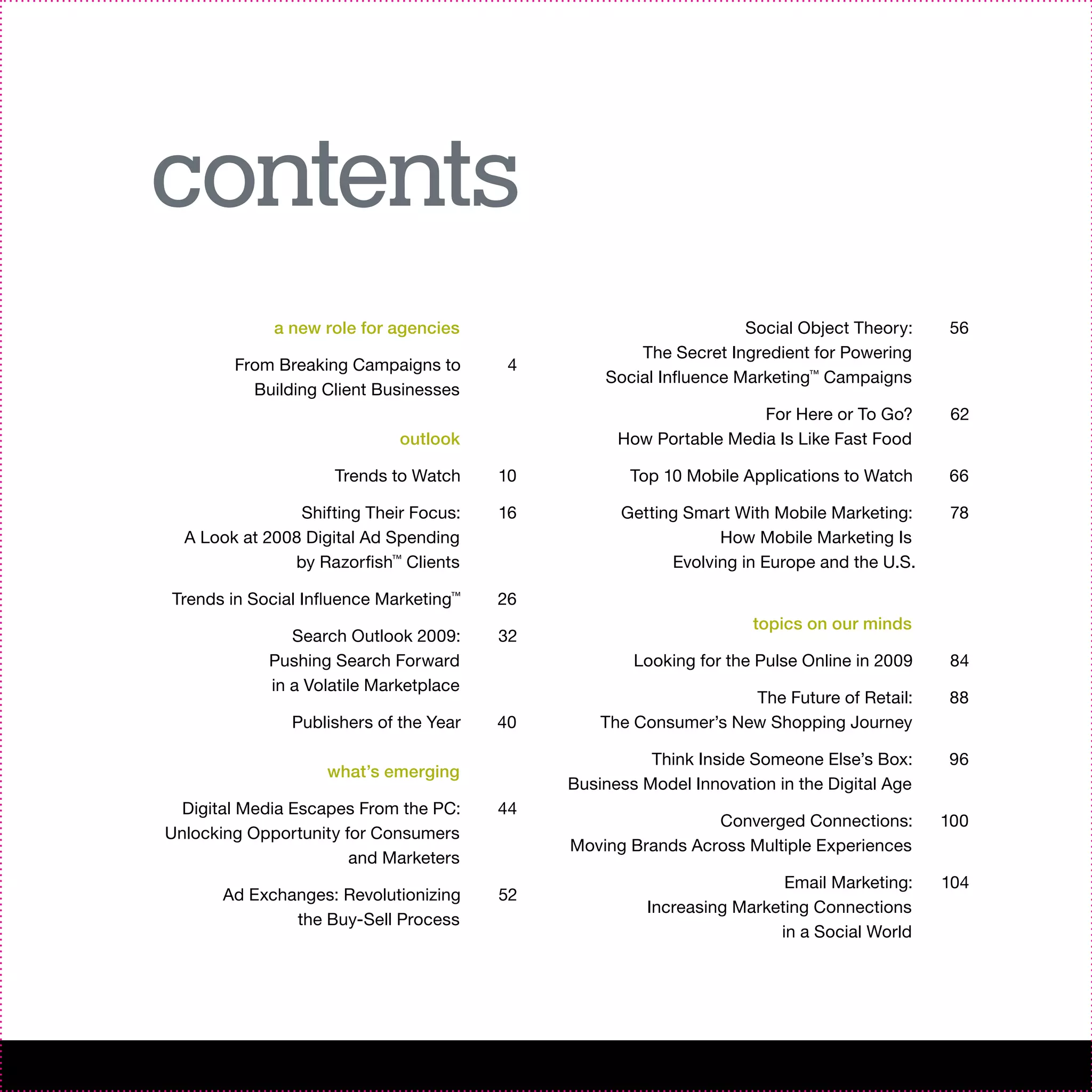 contents
             a new role for agencies                               Social Object Theory:    56
                                                     The Secret Ingredient for Powering
        From Breaking Campaigns to       4
                                                 Social Influence Marketing™ Campaigns
          Building Client Businesses
                                                                    For Here or To Go?       62
                             outlook               How Portable Media Is Like Fast Food

                     Trends to Watch    10          Top 10 Mobile Applications to Watch     66

                Shifting Their Focus:   16         Getting Smart With Mobile Marketing:      78
  A Look at 2008 Digital Ad Spending                           How Mobile Marketing Is
               by Razorfish™ Clients                     Evolving in Europe and the U.S.

Trends in Social Influence Marketing™   26
                                                                    topics on our minds
               Search Outlook 2009:     32
            Pushing Search Forward                   Looking for the Pulse Online in 2009    84
            in a Volatile Marketplace
                                                                  The Future of Retail:     88
               Publishers of the Year   40       The Consumer’s New Shopping Journey

                                                       Think Inside Someone Else’s Box:     96
                    what’s emerging
                                             Business Model Innovation in the Digital Age
  Digital Media Escapes From the PC:    44
                                                              Converged Connections:        100
Unlocking Opportunity for Consumers
                                             Moving Brands Across Multiple Experiences
                       and Marketers
                                                                        Email Marketing:    104
       Ad Exchanges: Revolutionizing    52
                                                       Increasing Marketing Connections
               the Buy-Sell Process
                                                                       in a Social World
 