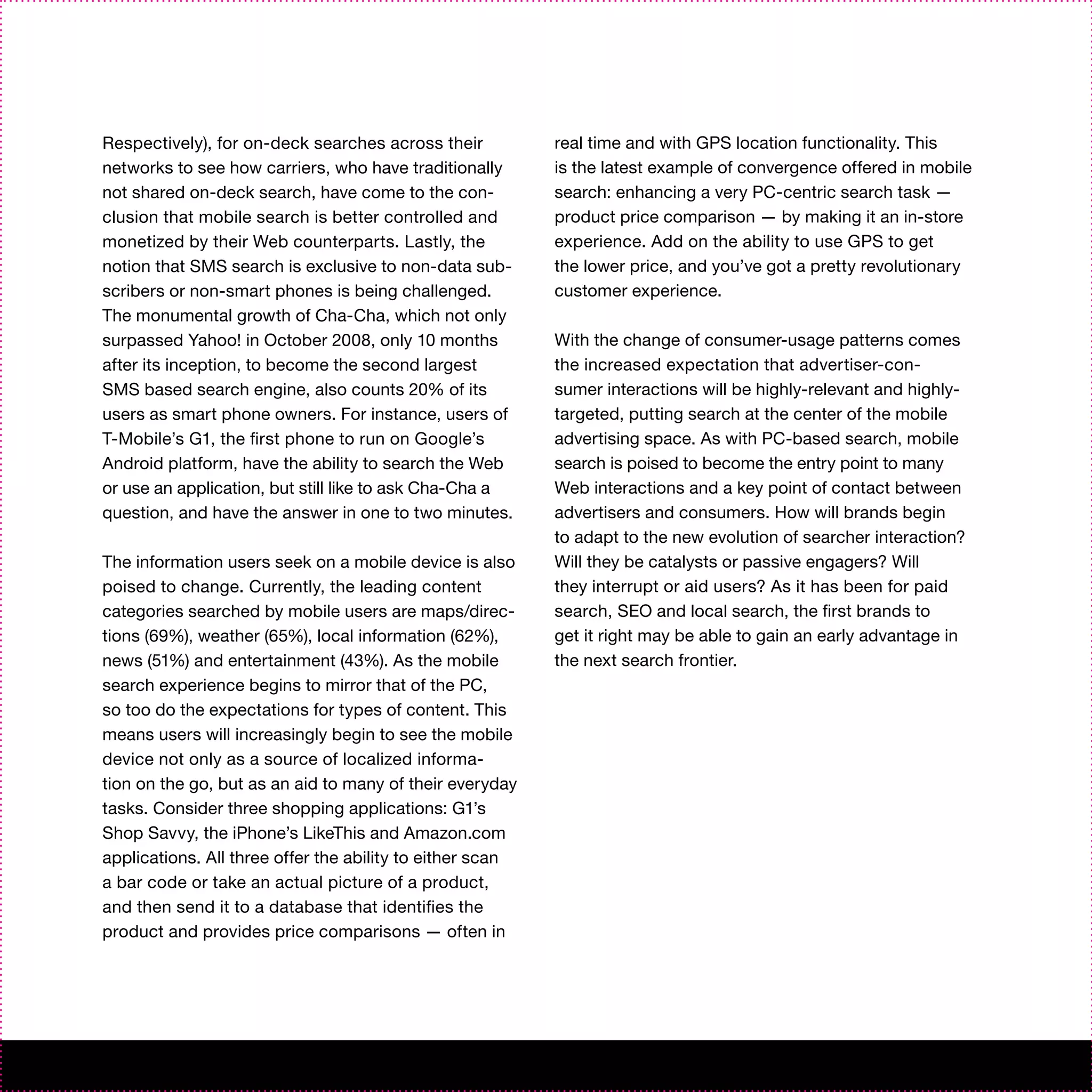 Respectively), for on-deck searches across their           real time and with GPS location functionality. This
networks to see how carriers, who have traditionally       is the latest example of convergence offered in mobile
not shared on-deck search, have come to the con-           search: enhancing a very PC-centric search task —
clusion that mobile search is better controlled and        product price comparison — by making it an in-store
monetized by their Web counterparts. Lastly, the           experience. Add on the ability to use GPS to get
notion that SMS search is exclusive to non-data sub-       the lower price, and you’ve got a pretty revolutionary
scribers or non-smart phones is being challenged.          customer experience.
The monumental growth of Cha-Cha, which not only
surpassed Yahoo! in October 2008, only 10 months           With the change of consumer-usage patterns comes
after its inception, to become the second largest          the increased expectation that advertiser-con-
SMS based search engine, also counts 20% of its            sumer interactions will be highly-relevant and highly-
users as smart phone owners. For instance, users of        targeted, putting search at the center of the mobile
T-Mobile’s G1, the first phone to run on Google’s          advertising space. As with PC-based search, mobile
Android platform, have the ability to search the Web       search is poised to become the entry point to many
or use an application, but still like to ask Cha-Cha a     Web interactions and a key point of contact between
question, and have the answer in one to two minutes.       advertisers and consumers. How will brands begin
                                                           to adapt to the new evolution of searcher interaction?
The information users seek on a mobile device is also      Will they be catalysts or passive engagers? Will
poised to change. Currently, the leading content           they interrupt or aid users? As it has been for paid
categories searched by mobile users are maps/direc-        search, SEO and local search, the first brands to
tions (69%), weather (65%), local information (62%),       get it right may be able to gain an early advantage in
news (51%) and entertainment (43%). As the mobile          the next search frontier.
search experience begins to mirror that of the PC,
so too do the expectations for types of content. This
means users will increasingly begin to see the mobile
device not only as a source of localized informa-
tion on the go, but as an aid to many of their everyday
tasks. Consider three shopping applications: G1’s
Shop Savvy, the iPhone’s LikeThis and Amazon.com
applications. All three offer the ability to either scan
a bar code or take an actual picture of a product,
and then send it to a database that identifies the
product and provides price comparisons — often in
 