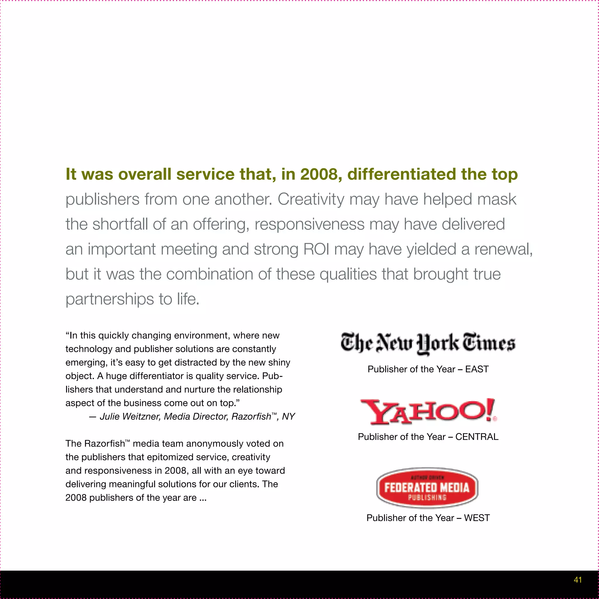 It was overall service that, in 2008, differentiated the top
publishers from one another. Creativity may have helped mask
the shortfall of an offering, responsiveness may have delivered
an important meeting and strong ROI may have yielded a renewal,
but it was the combination of these qualities that brought true
partnerships to life.

“In this quickly changing environment, where new
technology and publisher solutions are constantly
emerging, it’s easy to get distracted by the new shiny
                                                           Publisher of the Year – EAST
object. A huge differentiator is quality service. Pub-
lishers that understand and nurture the relationship
aspect of the business come out on top.”
      — Julie Weitzner, Media Director, Razorfish™, NY

                                                         Publisher of the Year – CENTRAL
The Razorfish™ media team anonymously voted on
the publishers that epitomized service, creativity
and responsiveness in 2008, all with an eye toward
delivering meaningful solutions for our clients. The
2008 publishers of the year are ...

                                                          Publisher of the Year – WEST




                                                                                           41
 