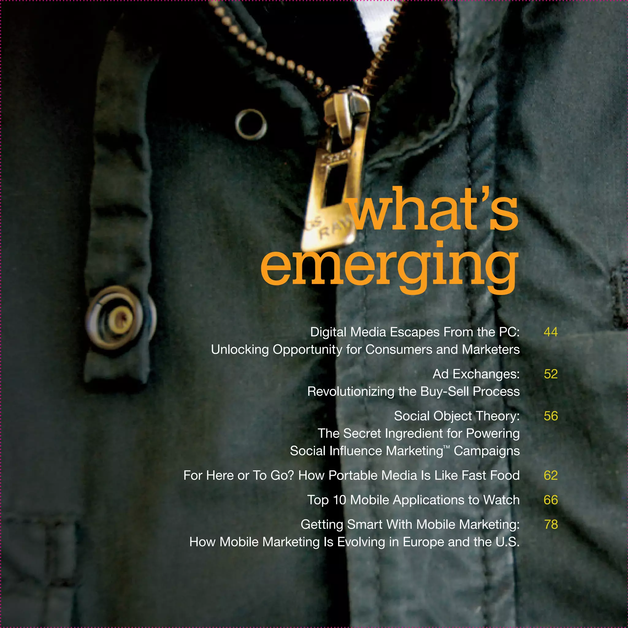 what’s
            emerging
                   Digital Media Escapes From the PC:      44
    Unlocking Opportunity for Consumers and Marketers
                                          Ad Exchanges:    52
                    Revolutionizing the Buy-Sell Process
                                   Social Object Theory:   56
                     The Secret Ingredient for Powering
                 Social Influence Marketing™ Campaigns
For Here or To Go? How Portable Media Is Like Fast Food    62
                    Top 10 Mobile Applications to Watch    66
                 Getting Smart With Mobile Marketing:      78
How Mobile Marketing Is Evolving in Europe and the U.S.
 