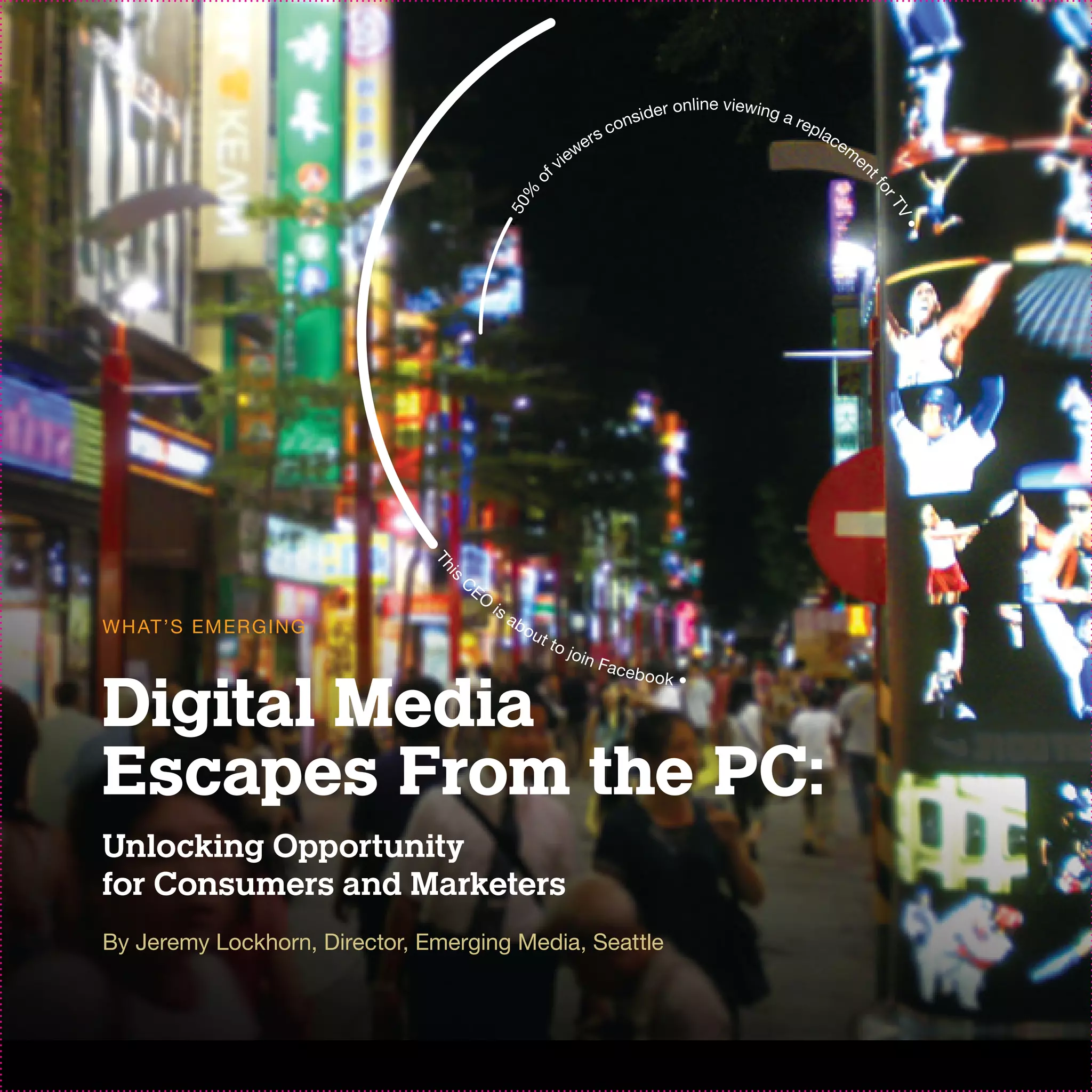 ide   r online viewing a
                                                                             ons                            rep
                                                                     er    sc                                  lac
                                                                                                                  em
                                                                 view                                               en
                                                             f




                                                                                                                     tf
                                                       o




                                                                                                                       or
                                                 0%




                                                                                                                          T
                                             1. 5




                                                                                                                         V•
                               Th




                                    C
                                is




                                        EO
                                             is
                                                  ab
W H AT ’S EM ER G I N G                                ou
                                                            t to
                                                                   jo in
                                                                           Face


Digital Media
                                                                                b   ook •




Escapes From the PC:
Unlocking Opportunity
for Consumers and Marketers
By Jeremy Lockhorn, Director, Emerging Media, Seattle
 