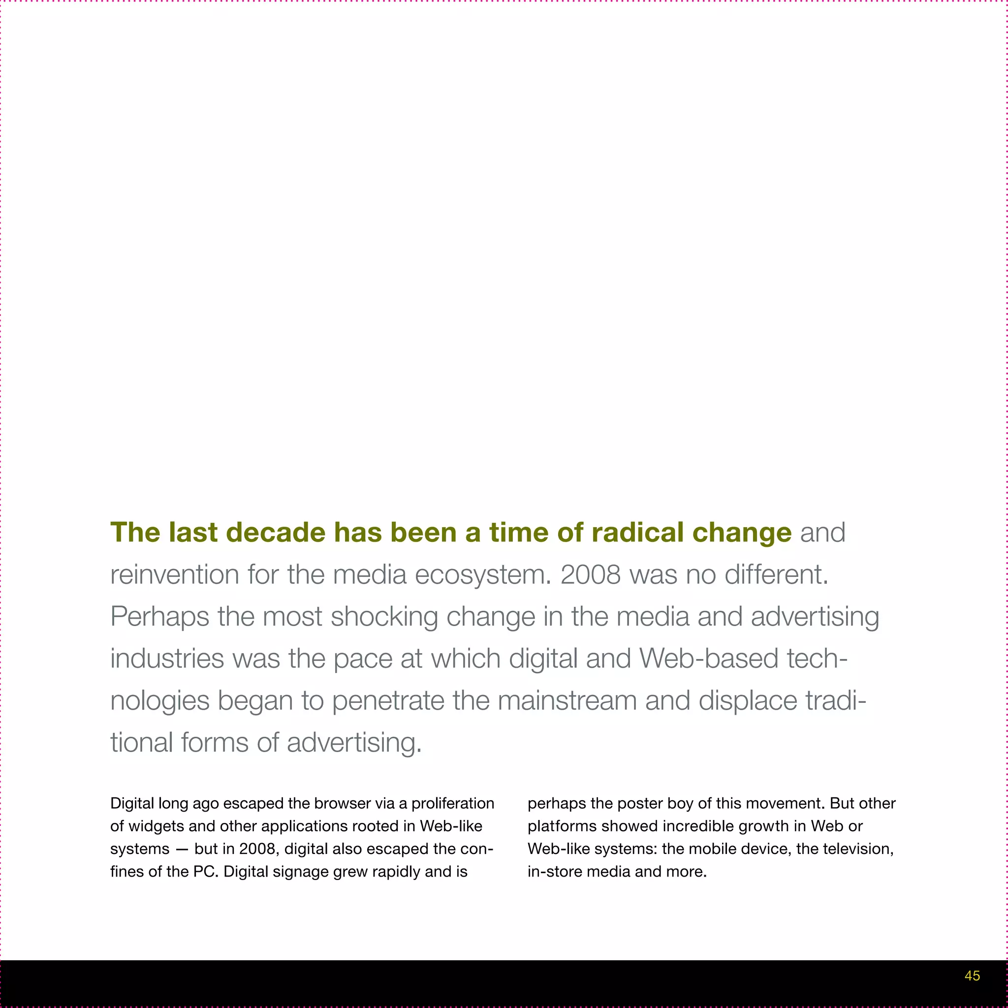 The last decade has been a time of radical change and
reinvention for the media ecosystem. 2008 was no different.
Perhaps the most shocking change in the media and advertising
industries was the pace at which digital and Web-based tech-
nologies began to penetrate the mainstream and displace tradi-
tional forms of advertising.

Digital long ago escaped the browser via a proliferation   perhaps the poster boy of this movement. But other
of widgets and other applications rooted in Web-like       platforms showed incredible growth in Web or
systems — but in 2008, digital also escaped the con-       Web-like systems: the mobile device, the television,
fines of the PC. Digital signage grew rapidly and is       in-store media and more.




                                                                                                                  45
 