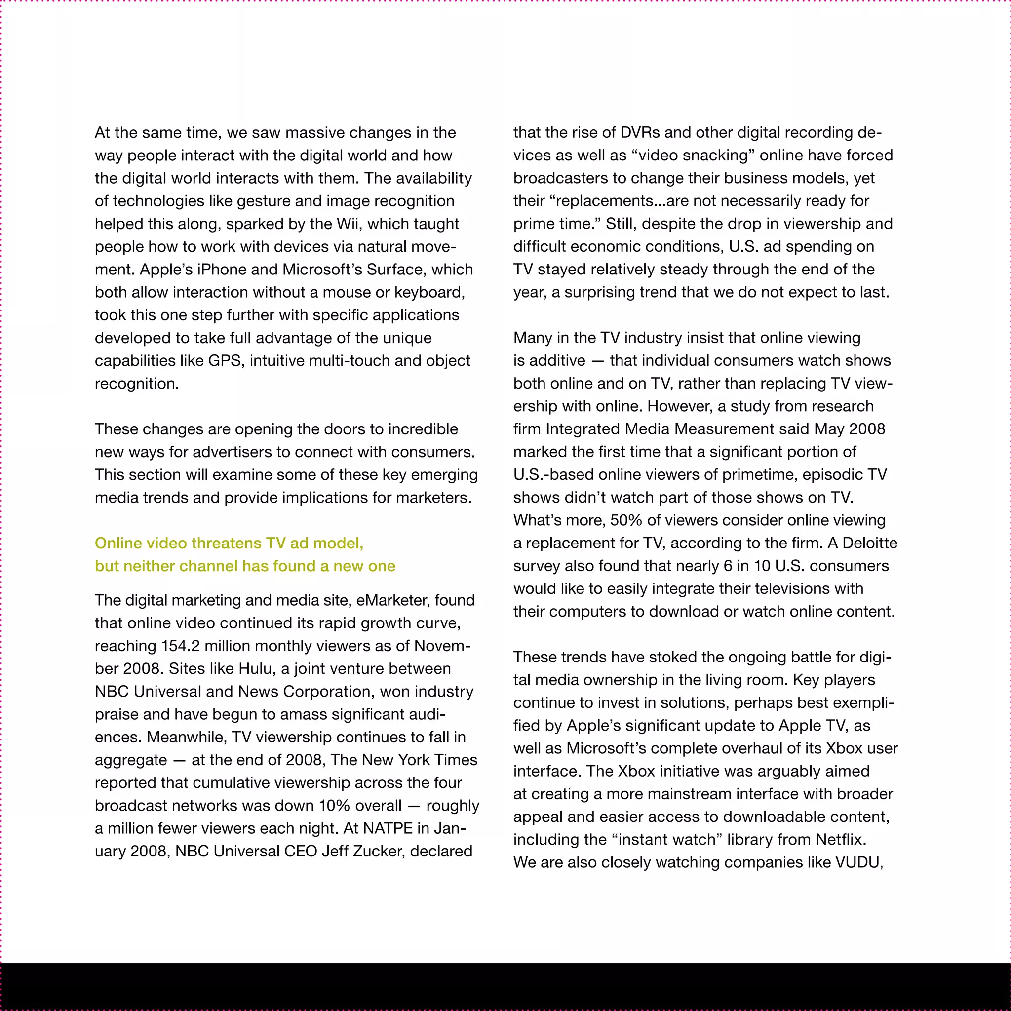 At the same time, we saw massive changes in the           that the rise of DVRs and other digital recording de-
way people interact with the digital world and how        vices as well as “video snacking” online have forced
the digital world interacts with them. The availability   broadcasters to change their business models, yet
of technologies like gesture and image recognition        their “replacements...are not necessarily ready for
helped this along, sparked by the Wii, which taught       prime time.” Still, despite the drop in viewership and
people how to work with devices via natural move-         difficult economic conditions, U.S. ad spending on
ment. Apple’s iPhone and Microsoft’s Surface, which       TV stayed relatively steady through the end of the
both allow interaction without a mouse or keyboard,       year, a surprising trend that we do not expect to last.
took this one step further with specific applications
developed to take full advantage of the unique            Many in the TV industry insist that online viewing
capabilities like GPS, intuitive multi-touch and object   is additive — that individual consumers watch shows
recognition.                                              both online and on TV, rather than replacing TV view-
                                                          ership with online. However, a study from research
These changes are opening the doors to incredible         firm Integrated Media Measurement said May 2008
new ways for advertisers to connect with consumers.       marked the first time that a significant portion of
This section will examine some of these key emerging      U.S.-based online viewers of primetime, episodic TV
media trends and provide implications for marketers.      shows didn’t watch part of those shows on TV.
                                                          What’s more, 50% of viewers consider online viewing
Online video threatens TV ad model,                       a replacement for TV, according to the firm. A Deloitte
but neither channel has found a new one                   survey also found that nearly 6 in 10 U.S. consumers
                                                          would like to easily integrate their televisions with
The digital marketing and media site, eMarketer, found
                                                          their computers to download or watch online content.
that online video continued its rapid growth curve,
reaching 154.2 million monthly viewers as of Novem-
                                                          These trends have stoked the ongoing battle for digi-
ber 2008. Sites like Hulu, a joint venture between
                                                          tal media ownership in the living room. Key players
NBC Universal and News Corporation, won industry
                                                          continue to invest in solutions, perhaps best exempli-
praise and have begun to amass significant audi-
                                                          fied by Apple’s significant update to Apple TV, as
ences. Meanwhile, TV viewership continues to fall in
                                                          well as Microsoft’s complete overhaul of its Xbox user
aggregate — at the end of 2008, The New York Times
                                                          interface. The Xbox initiative was arguably aimed
reported that cumulative viewership across the four
                                                          at creating a more mainstream interface with broader
broadcast networks was down 10% overall — roughly
                                                          appeal and easier access to downloadable content,
a million fewer viewers each night. At NATPE in Jan-
                                                          including the “instant watch” library from Netflix.
uary 2008, NBC Universal CEO Jeff Zucker, declared
                                                          We are also closely watching companies like VUDU,
 