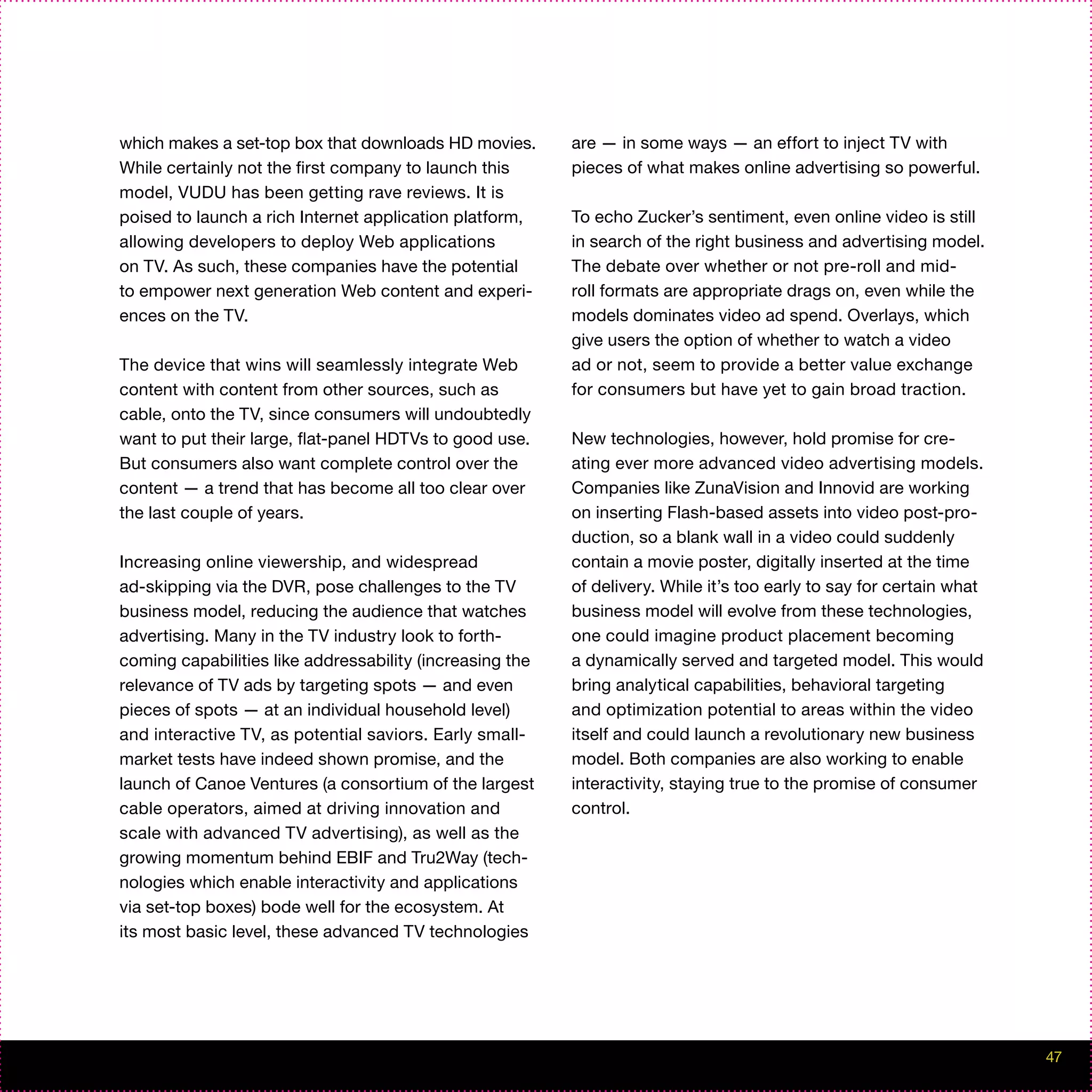 which makes a set-top box that downloads HD movies.       are — in some ways — an effort to inject TV with
While certainly not the first company to launch this      pieces of what makes online advertising so powerful.
model, VUDU has been getting rave reviews. It is
poised to launch a rich Internet application platform,    To echo Zucker’s sentiment, even online video is still
allowing developers to deploy Web applications            in search of the right business and advertising model.
on TV. As such, these companies have the potential        The debate over whether or not pre-roll and mid-
to empower next generation Web content and experi-        roll formats are appropriate drags on, even while the
ences on the TV.                                          models dominates video ad spend. Overlays, which
                                                          give users the option of whether to watch a video
The device that wins will seamlessly integrate Web        ad or not, seem to provide a better value exchange
content with content from other sources, such as          for consumers but have yet to gain broad traction.
cable, onto the TV, since consumers will undoubtedly
want to put their large, flat-panel HDTVs to good use.    New technologies, however, hold promise for cre-
But consumers also want complete control over the         ating ever more advanced video advertising models.
content — a trend that has become all too clear over      Companies like ZunaVision and Innovid are working
the last couple of years.                                 on inserting Flash-based assets into video post-pro-
                                                          duction, so a blank wall in a video could suddenly
Increasing online viewership, and widespread              contain a movie poster, digitally inserted at the time
ad-skipping via the DVR, pose challenges to the TV        of delivery. While it’s too early to say for certain what
business model, reducing the audience that watches        business model will evolve from these technologies,
advertising. Many in the TV industry look to forth-       one could imagine product placement becoming
coming capabilities like addressability (increasing the   a dynamically served and targeted model. This would
relevance of TV ads by targeting spots — and even         bring analytical capabilities, behavioral targeting
pieces of spots — at an individual household level)       and optimization potential to areas within the video
and interactive TV, as potential saviors. Early small-    itself and could launch a revolutionary new business
market tests have indeed shown promise, and the           model. Both companies are also working to enable
launch of Canoe Ventures (a consortium of the largest     interactivity, staying true to the promise of consumer
cable operators, aimed at driving innovation and          control.
scale with advanced TV advertising), as well as the
growing momentum behind EBIF and Tru2Way (tech-
nologies which enable interactivity and applications
via set-top boxes) bode well for the ecosystem. At
its most basic level, these advanced TV technologies




                                                                                                                      47
 