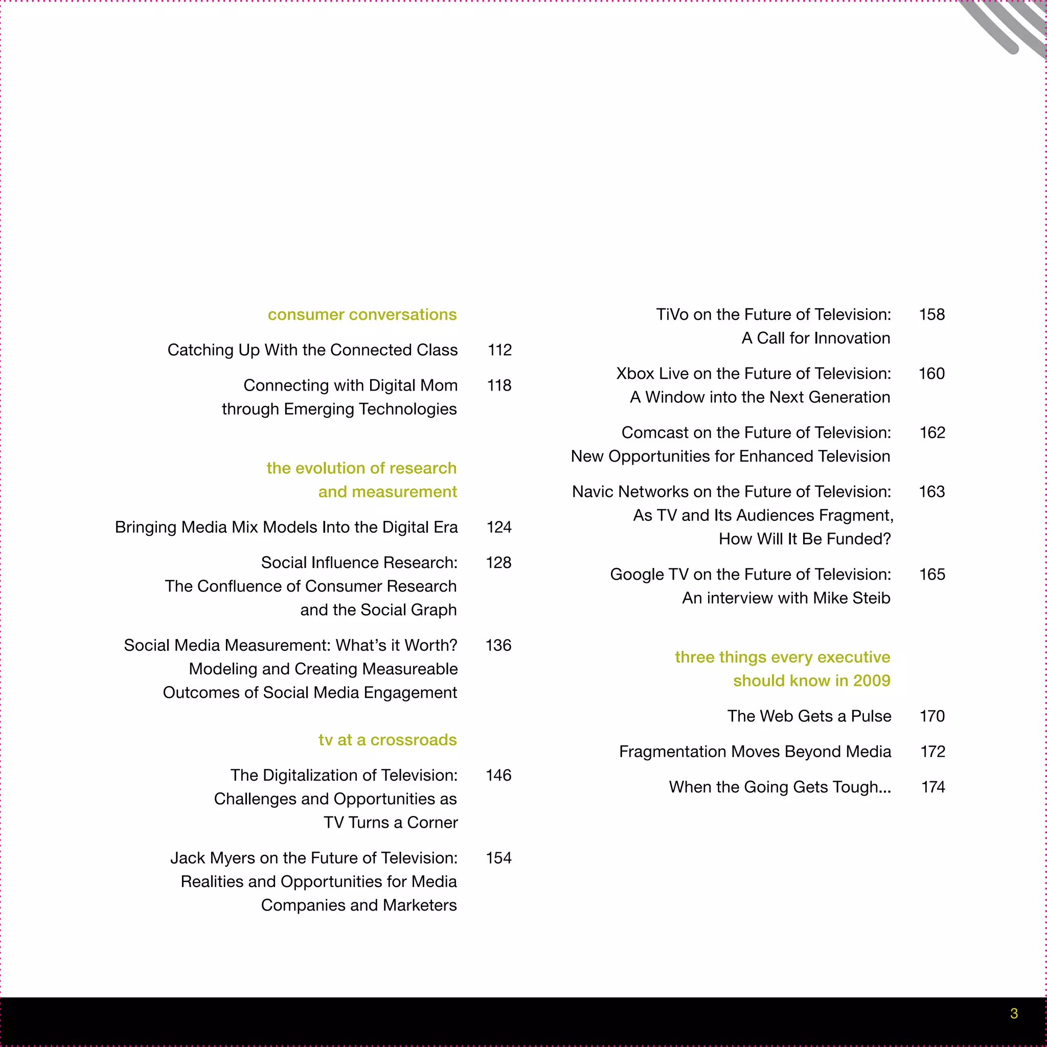 consumer conversations                         TiVo on the Future of Television:   158
                                                                              A Call for Innovation
       Catching Up With the Connected Class       112
                                                             Xbox Live on the Future of Television:    160
                 Connecting with Digital Mom      118
                                                              A Window into the Next Generation
              through Emerging Technologies
                                                             Comcast on the Future of Television:      162
                                                        New Opportunities for Enhanced Television
                    the evolution of research
                           and measurement              Navic Networks on the Future of Television:    163
                                                               As TV and Its Audiences Fragment,
Bringing Media Mix Models Into the Digital Era    124
                                                                          How Will It Be Funded?
                  Social Influence Research:      128
                                                             Google TV on the Future of Television:    165
      The Confluence of Consumer Research
                                                                     An interview with Mike Steib
                       and the Social Graph

 Social Media Measurement: What’s it Worth?       136
                                                                     three things every executive
         Modeling and Creating Measureable
                                                                             should know in 2009
      Outcomes of Social Media Engagement
                                                                            The Web Gets a Pulse       170
                           tv at a crossroads
                                                              Fragmentation Moves Beyond Media         172
              The Digitalization of Television:   146
                                                                    When the Going Gets Tough...       174
             Challenges and Opportunities as
                           TV Turns a Corner

       Jack Myers on the Future of Television:    154
        Realities and Opportunities for Media
                   Companies and Marketers




                                                                                                             3
 