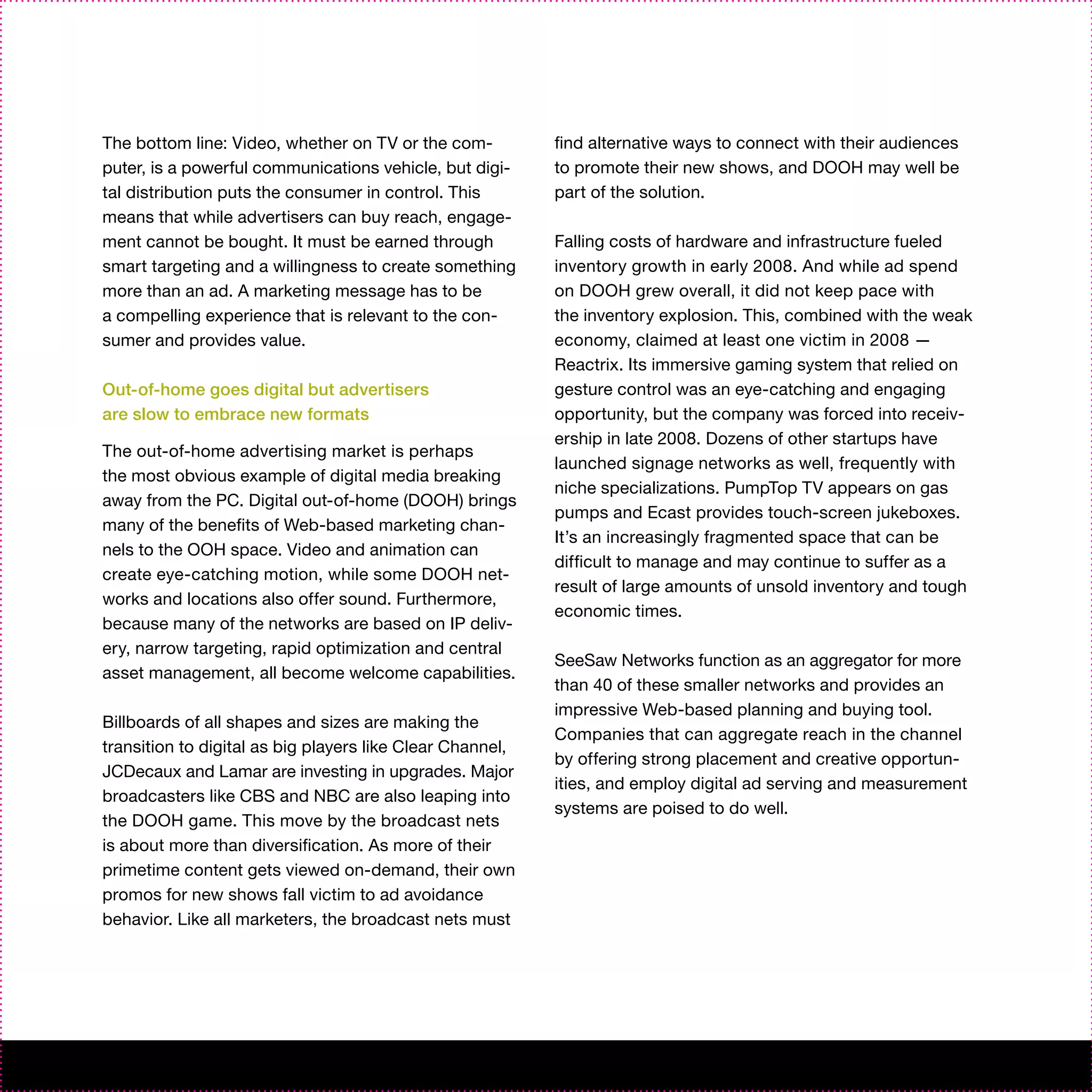 The bottom line: Video, whether on TV or the com-          find alternative ways to connect with their audiences
puter, is a powerful communications vehicle, but digi-     to promote their new shows, and DOOH may well be
tal distribution puts the consumer in control. This        part of the solution.
means that while advertisers can buy reach, engage-
ment cannot be bought. It must be earned through           Falling costs of hardware and infrastructure fueled
smart targeting and a willingness to create something      inventory growth in early 2008. And while ad spend
more than an ad. A marketing message has to be             on DOOH grew overall, it did not keep pace with
a compelling experience that is relevant to the con-       the inventory explosion. This, combined with the weak
sumer and provides value.                                  economy, claimed at least one victim in 2008 —
                                                           Reactrix. Its immersive gaming system that relied on
Out-of-home goes digital but advertisers                   gesture control was an eye-catching and engaging
are slow to embrace new formats                            opportunity, but the company was forced into receiv-
                                                           ership in late 2008. Dozens of other startups have
The out-of-home advertising market is perhaps
                                                           launched signage networks as well, frequently with
the most obvious example of digital media breaking
                                                           niche specializations. PumpTop TV appears on gas
away from the PC. Digital out-of-home (DOOH) brings
                                                           pumps and Ecast provides touch-screen jukeboxes.
many of the benefits of Web-based marketing chan-
                                                           It’s an increasingly fragmented space that can be
nels to the OOH space. Video and animation can
                                                           difficult to manage and may continue to suffer as a
create eye-catching motion, while some DOOH net-
                                                           result of large amounts of unsold inventory and tough
works and locations also offer sound. Furthermore,
                                                           economic times.
because many of the networks are based on IP deliv-
ery, narrow targeting, rapid optimization and central
                                                           SeeSaw Networks function as an aggregator for more
asset management, all become welcome capabilities.
                                                           than 40 of these smaller networks and provides an
                                                           impressive Web-based planning and buying tool.
Billboards of all shapes and sizes are making the
                                                           Companies that can aggregate reach in the channel
transition to digital as big players like Clear Channel,
                                                           by offering strong placement and creative opportun-
JCDecaux and Lamar are investing in upgrades. Major
                                                           ities, and employ digital ad serving and measurement
broadcasters like CBS and NBC are also leaping into
                                                           systems are poised to do well.
the DOOH game. This move by the broadcast nets
is about more than diversification. As more of their
primetime content gets viewed on-demand, their own
promos for new shows fall victim to ad avoidance
behavior. Like all marketers, the broadcast nets must
 