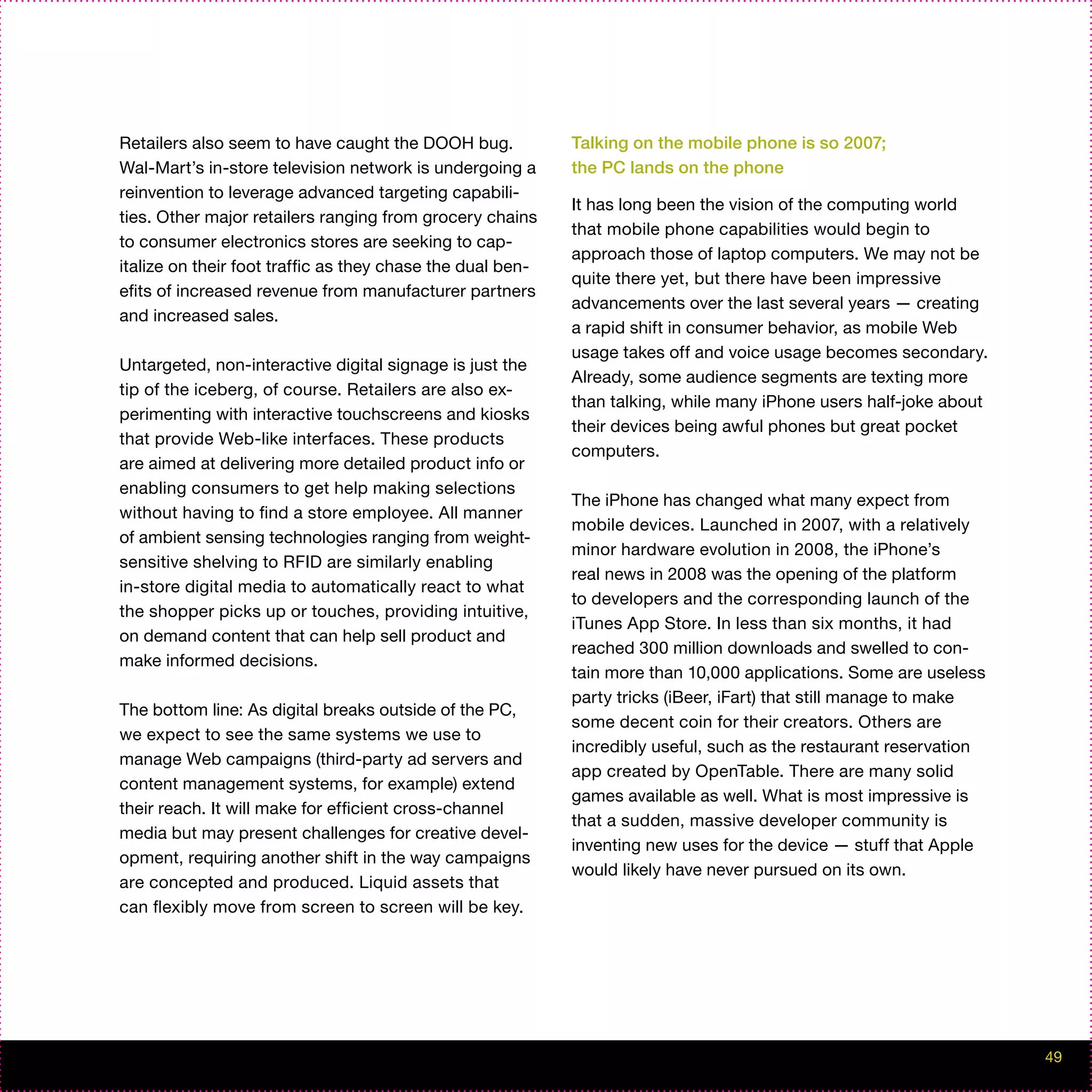 Retailers also seem to have caught the DOOH bug.            Talking on the mobile phone is so 2007;
Wal-Mart’s in-store television network is undergoing a      the PC lands on the phone
reinvention to leverage advanced targeting capabili-
                                                            It has long been the vision of the computing world
ties. Other major retailers ranging from grocery chains
                                                            that mobile phone capabilities would begin to
to consumer electronics stores are seeking to cap-
                                                            approach those of laptop computers. We may not be
italize on their foot traffic as they chase the dual ben-
                                                            quite there yet, but there have been impressive
efits of increased revenue from manufacturer partners
                                                            advancements over the last several years — creating
and increased sales.
                                                            a rapid shift in consumer behavior, as mobile Web
                                                            usage takes off and voice usage becomes secondary.
Untargeted, non-interactive digital signage is just the
                                                            Already, some audience segments are texting more
tip of the iceberg, of course. Retailers are also ex-
                                                            than talking, while many iPhone users half-joke about
perimenting with interactive touchscreens and kiosks
                                                            their devices being awful phones but great pocket
that provide Web-like interfaces. These products
                                                            computers.
are aimed at delivering more detailed product info or
enabling consumers to get help making selections
                                                            The iPhone has changed what many expect from
without having to find a store employee. All manner
                                                            mobile devices. Launched in 2007, with a relatively
of ambient sensing technologies ranging from weight-
                                                            minor hardware evolution in 2008, the iPhone’s
sensitive shelving to RFID are similarly enabling
                                                            real news in 2008 was the opening of the platform
in-store digital media to automatically react to what
                                                            to developers and the corresponding launch of the
the shopper picks up or touches, providing intuitive,
                                                            iTunes App Store. In less than six months, it had
on demand content that can help sell product and
                                                            reached 300 million downloads and swelled to con-
make informed decisions.
                                                            tain more than 10,000 applications. Some are useless
                                                            party tricks (iBeer, iFart) that still manage to make
The bottom line: As digital breaks outside of the PC,
                                                            some decent coin for their creators. Others are
we expect to see the same systems we use to
                                                            incredibly useful, such as the restaurant reservation
manage Web campaigns (third-party ad servers and
                                                            app created by OpenTable. There are many solid
content management systems, for example) extend
                                                            games available as well. What is most impressive is
their reach. It will make for efficient cross-channel
                                                            that a sudden, massive developer community is
media but may present challenges for creative devel-
                                                            inventing new uses for the device — stuff that Apple
opment, requiring another shift in the way campaigns
                                                            would likely have never pursued on its own.
are concepted and produced. Liquid assets that
can flexibly move from screen to screen will be key.




                                                                                                                    49
 