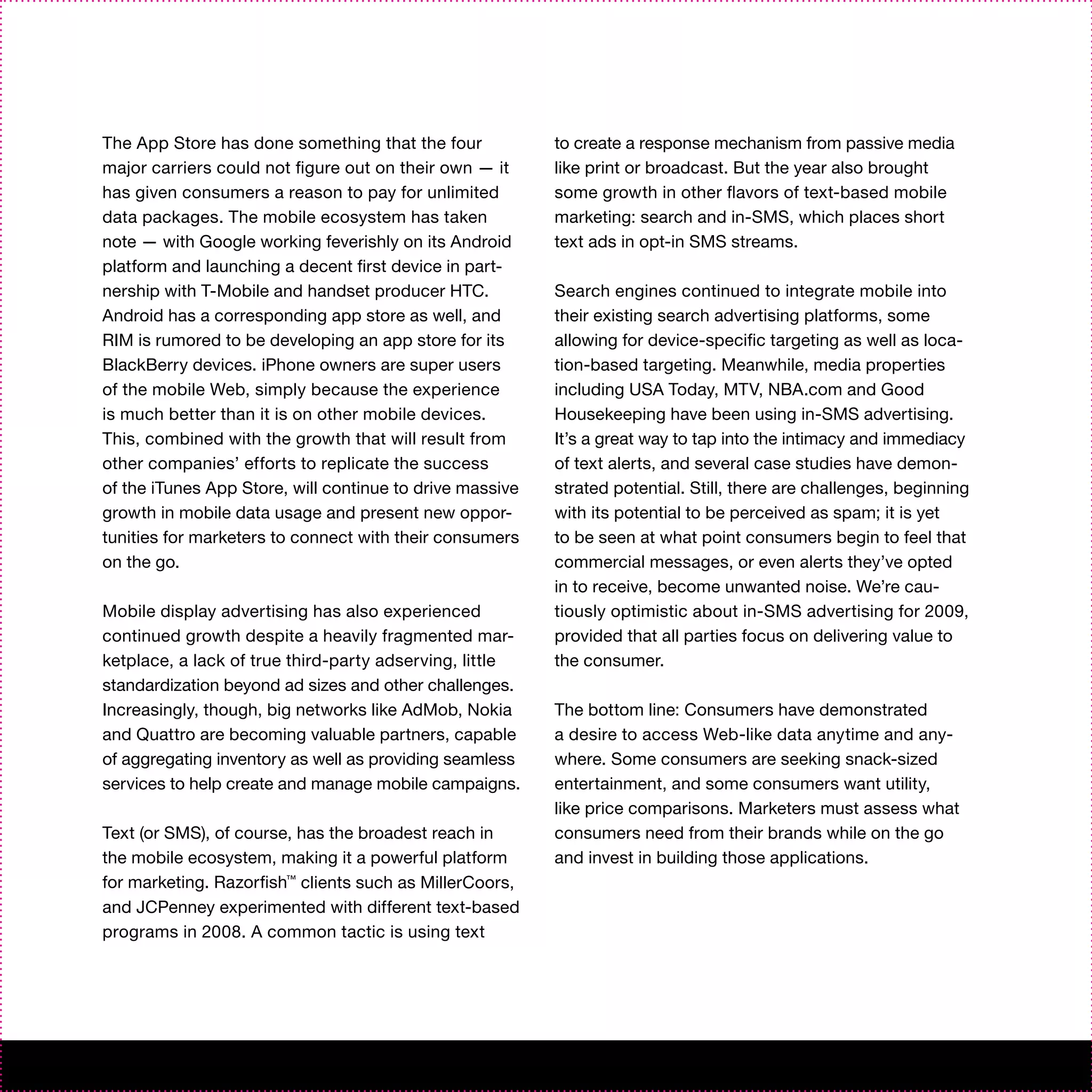 The App Store has done something that the four            to create a response mechanism from passive media
major carriers could not figure out on their own — it     like print or broadcast. But the year also brought
has given consumers a reason to pay for unlimited         some growth in other flavors of text-based mobile
data packages. The mobile ecosystem has taken             marketing: search and in-SMS, which places short
note — with Google working feverishly on its Android      text ads in opt-in SMS streams.
platform and launching a decent first device in part-
nership with T-Mobile and handset producer HTC.           Search engines continued to integrate mobile into
Android has a corresponding app store as well, and        their existing search advertising platforms, some
RIM is rumored to be developing an app store for its      allowing for device-specific targeting as well as loca-
BlackBerry devices. iPhone owners are super users         tion-based targeting. Meanwhile, media properties
of the mobile Web, simply because the experience          including USA Today, MTV, NBA.com and Good
is much better than it is on other mobile devices.        Housekeeping have been using in-SMS advertising.
This, combined with the growth that will result from      It’s a great way to tap into the intimacy and immediacy
other companies’ efforts to replicate the success         of text alerts, and several case studies have demon-
of the iTunes App Store, will continue to drive massive   strated potential. Still, there are challenges, beginning
growth in mobile data usage and present new oppor-        with its potential to be perceived as spam; it is yet
tunities for marketers to connect with their consumers    to be seen at what point consumers begin to feel that
on the go.                                                commercial messages, or even alerts they’ve opted
                                                          in to receive, become unwanted noise. We’re cau-
Mobile display advertising has also experienced           tiously optimistic about in-SMS advertising for 2009,
continued growth despite a heavily fragmented mar-        provided that all parties focus on delivering value to
ketplace, a lack of true third-party adserving, little    the consumer.
standardization beyond ad sizes and other challenges.
Increasingly, though, big networks like AdMob, Nokia      The bottom line: Consumers have demonstrated
and Quattro are becoming valuable partners, capable       a desire to access Web-like data anytime and any-
of aggregating inventory as well as providing seamless    where. Some consumers are seeking snack-sized
services to help create and manage mobile campaigns.      entertainment, and some consumers want utility,
                                                          like price comparisons. Marketers must assess what
Text (or SMS), of course, has the broadest reach in       consumers need from their brands while on the go
the mobile ecosystem, making it a powerful platform       and invest in building those applications.
for marketing. Razorfish™ clients such as MillerCoors,
and JCPenney experimented with different text-based
programs in 2008. A common tactic is using text
 