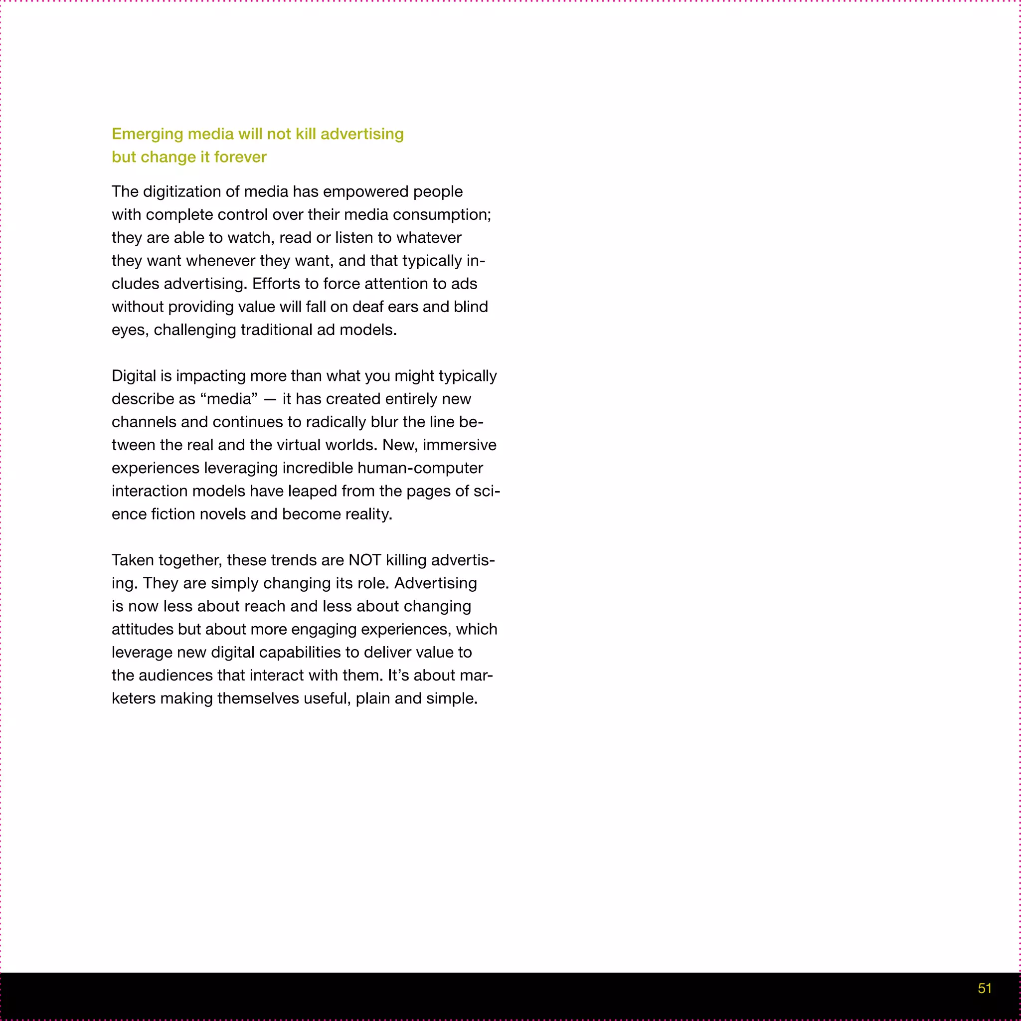 Emerging media will not kill advertising
but change it forever

The digitization of media has empowered people
with complete control over their media consumption;
they are able to watch, read or listen to whatever
they want whenever they want, and that typically in-
cludes advertising. Efforts to force attention to ads
without providing value will fall on deaf ears and blind
eyes, challenging traditional ad models.

Digital is impacting more than what you might typically
describe as “media” — it has created entirely new
channels and continues to radically blur the line be-
tween the real and the virtual worlds. New, immersive
experiences leveraging incredible human-computer
interaction models have leaped from the pages of sci-
ence fiction novels and become reality.

Taken together, these trends are NOT killing advertis-
ing. They are simply changing its role. Advertising
is now less about reach and less about changing
attitudes but about more engaging experiences, which
leverage new digital capabilities to deliver value to
the audiences that interact with them. It’s about mar-
keters making themselves useful, plain and simple.




                                                           51
 