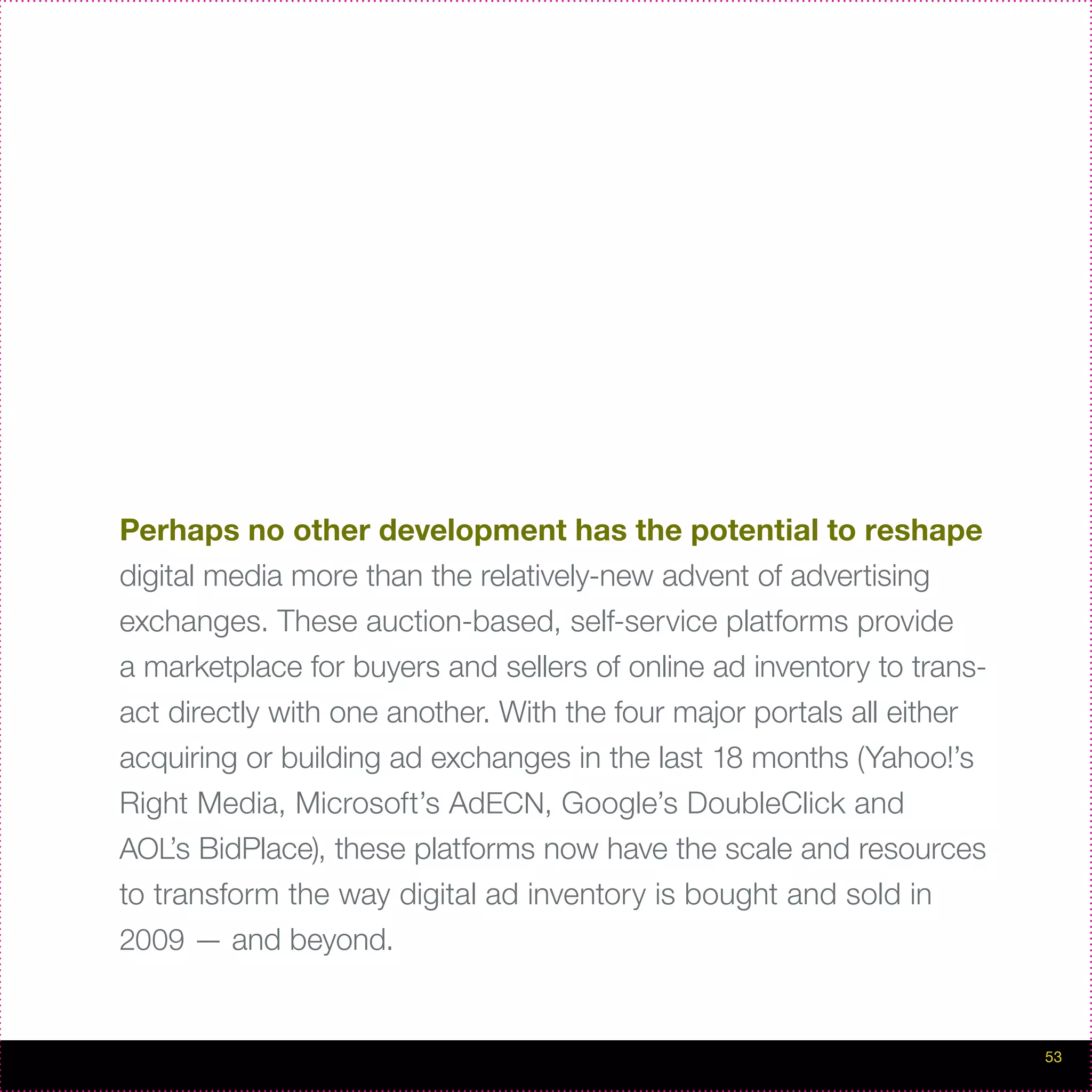 Perhaps no other development has the potential to reshape
digital media more than the relatively-new advent of advertising
exchanges. These auction-based, self-service platforms provide
a marketplace for buyers and sellers of online ad inventory to trans-
act directly with one another. With the four major portals all either
acquiring or building ad exchanges in the last 18 months (Yahoo!’s
Right Media, Microsoft’s AdECN, Google’s DoubleClick and
AOL’s BidPlace), these platforms now have the scale and resources
to transform the way digital ad inventory is bought and sold in
2009 — and beyond.


                                                                        53
 