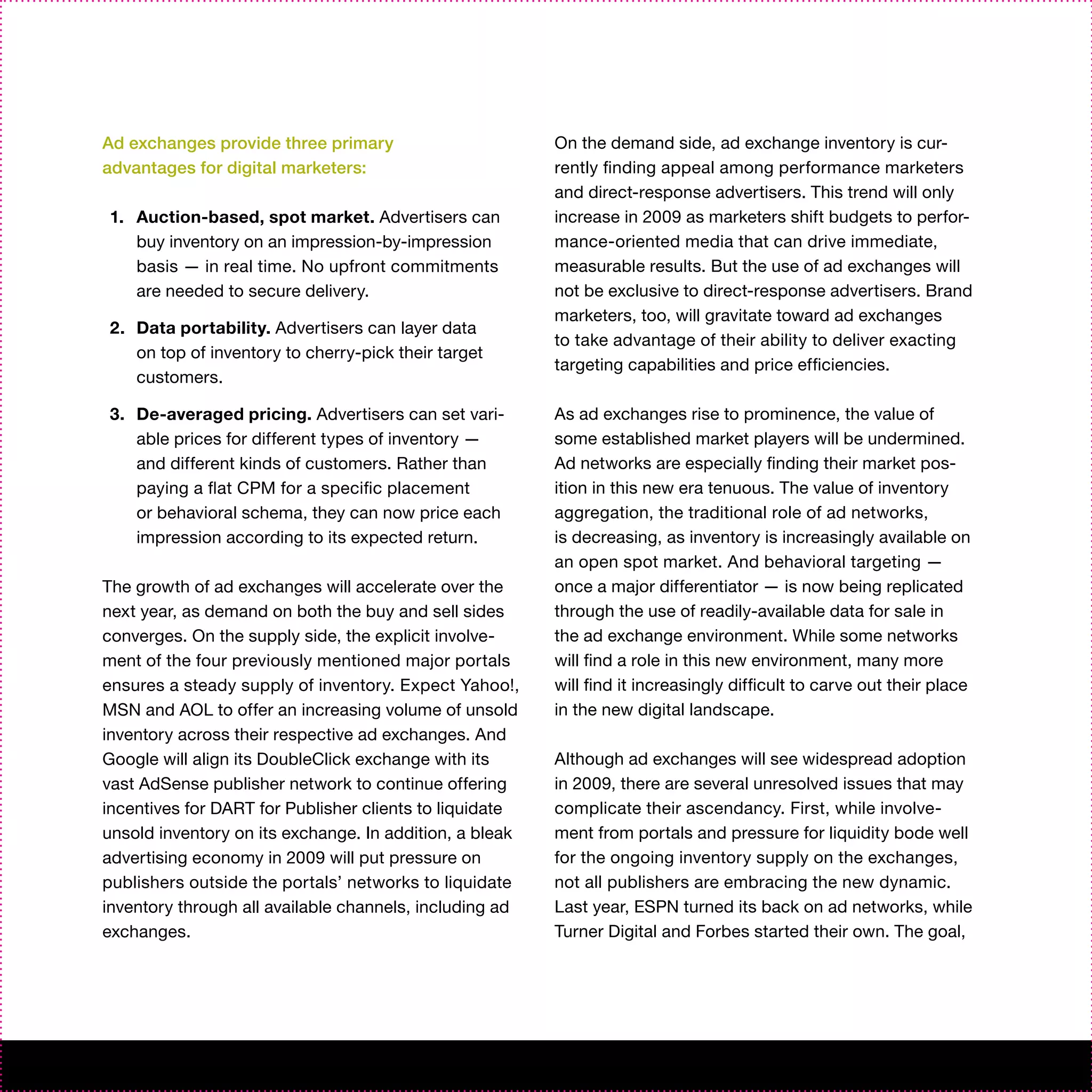 Ad exchanges provide three primary                       On the demand side, ad exchange inventory is cur-
advantages for digital marketers:                        rently finding appeal among performance marketers
                                                         and direct-response advertisers. This trend will only
1. Auction-based, spot market. Advertisers can           increase in 2009 as marketers shift budgets to perfor-
   buy inventory on an impression-by-impression          mance-oriented media that can drive immediate,
   basis — in real time. No upfront commitments          measurable results. But the use of ad exchanges will
   are needed to secure delivery.                        not be exclusive to direct-response advertisers. Brand
                                                         marketers, too, will gravitate toward ad exchanges
2. Data portability. Advertisers can layer data
                                                         to take advantage of their ability to deliver exacting
   on top of inventory to cherry-pick their target
                                                         targeting capabilities and price efficiencies.
   customers.

3. De-averaged pricing. Advertisers can set vari-        As ad exchanges rise to prominence, the value of
   able prices for different types of inventory —        some established market players will be undermined.
   and different kinds of customers. Rather than         Ad networks are especially finding their market pos-
   paying a flat CPM for a specific placement            ition in this new era tenuous. The value of inventory
   or behavioral schema, they can now price each         aggregation, the traditional role of ad networks,
   impression according to its expected return.          is decreasing, as inventory is increasingly available on
                                                         an open spot market. And behavioral targeting —
The growth of ad exchanges will accelerate over the      once a major differentiator — is now being replicated
next year, as demand on both the buy and sell sides      through the use of readily-available data for sale in
converges. On the supply side, the explicit involve-     the ad exchange environment. While some networks
ment of the four previously mentioned major portals      will find a role in this new environment, many more
ensures a steady supply of inventory. Expect Yahoo!,     will find it increasingly difficult to carve out their place
MSN and AOL to offer an increasing volume of unsold      in the new digital landscape.
inventory across their respective ad exchanges. And
Google will align its DoubleClick exchange with its      Although ad exchanges will see widespread adoption
vast AdSense publisher network to continue offering      in 2009, there are several unresolved issues that may
incentives for DART for Publisher clients to liquidate   complicate their ascendancy. First, while involve-
unsold inventory on its exchange. In addition, a bleak   ment from portals and pressure for liquidity bode well
advertising economy in 2009 will put pressure on         for the ongoing inventory supply on the exchanges,
publishers outside the portals’ networks to liquidate    not all publishers are embracing the new dynamic.
inventory through all available channels, including ad   Last year, ESPN turned its back on ad networks, while
exchanges.                                               Turner Digital and Forbes started their own. The goal,
 