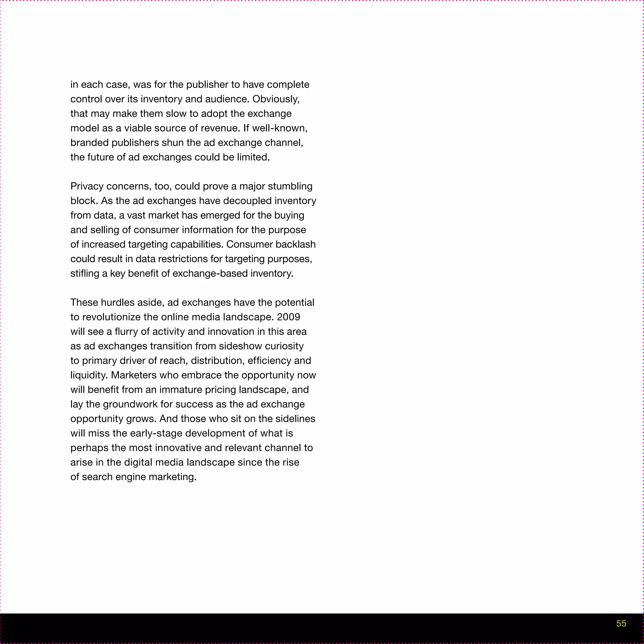 in each case, was for the publisher to have complete
control over its inventory and audience. Obviously,
that may make them slow to adopt the exchange
model as a viable source of revenue. If well-known,
branded publishers shun the ad exchange channel,
the future of ad exchanges could be limited.

Privacy concerns, too, could prove a major stumbling
block. As the ad exchanges have decoupled inventory
from data, a vast market has emerged for the buying
and selling of consumer information for the purpose
of increased targeting capabilities. Consumer backlash
could result in data restrictions for targeting purposes,
stifling a key benefit of exchange-based inventory.

These hurdles aside, ad exchanges have the potential
to revolutionize the online media landscape. 2009
will see a flurry of activity and innovation in this area
as ad exchanges transition from sideshow curiosity
to primary driver of reach, distribution, efficiency and
liquidity. Marketers who embrace the opportunity now
will benefit from an immature pricing landscape, and
lay the groundwork for success as the ad exchange
opportunity grows. And those who sit on the sidelines
will miss the early-stage development of what is
perhaps the most innovative and relevant channel to
arise in the digital media landscape since the rise
of search engine marketing.




                                                            55
 