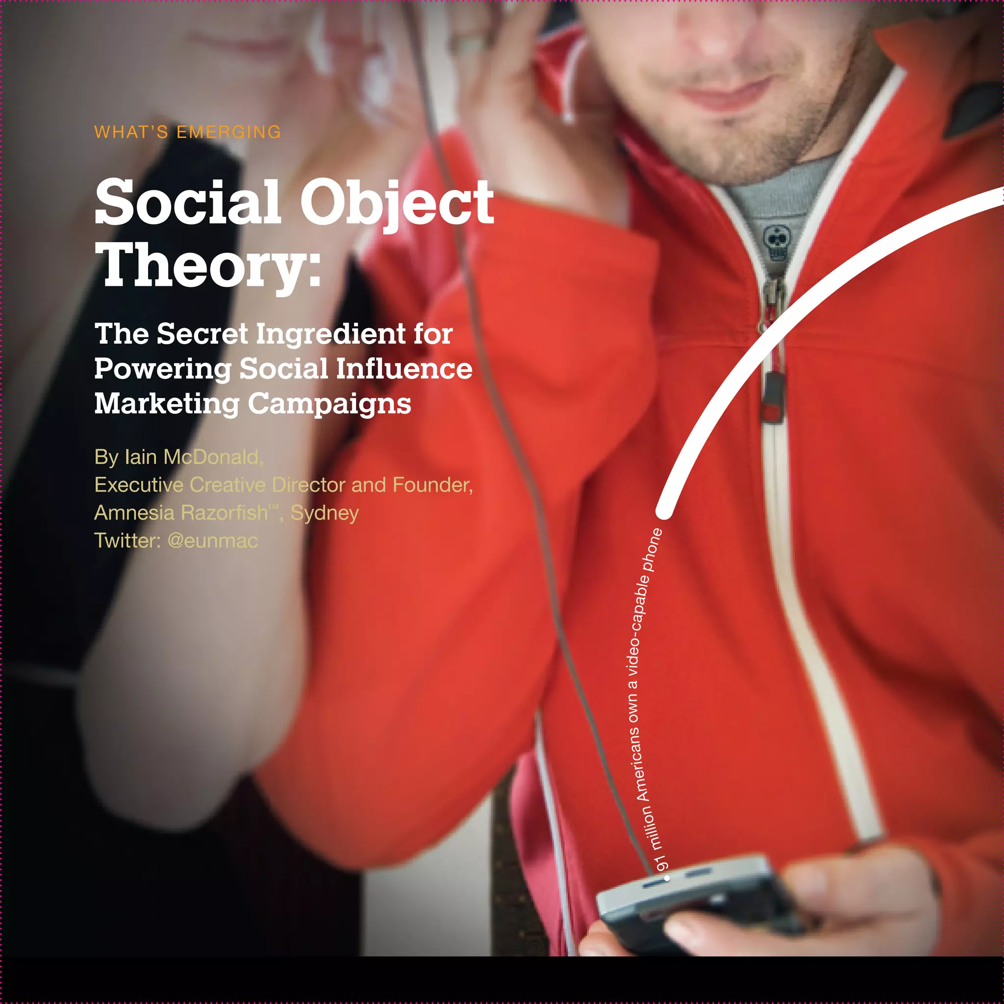 W H AT ’S EM ER G I N G



Social Object
Theory:
The Secret Ingredient for
Powering Social Influence
Marketing Campaigns
By Iain McDonald,
Executive Creative Director and Founder,
Amnesia Razorfish™, Sydney
Twitter: @eunmac




                                                             e
                                                     p h on
                                           ans own a video-capable
                                              A me r i c          n
                                                           millio
                                                      • 91
 
