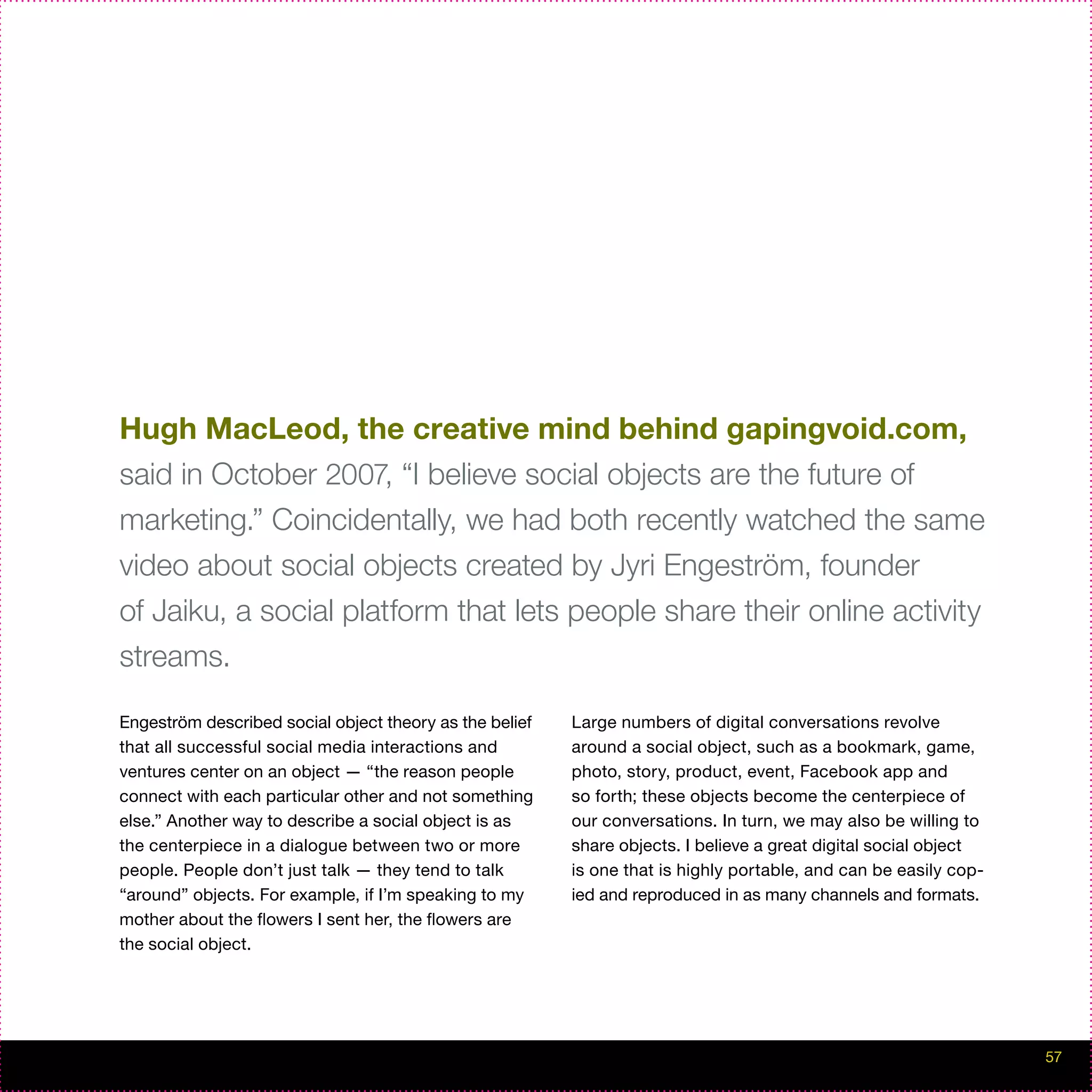 Hugh MacLeod, the creative mind behind gapingvoid.com,
said in October 2007, “I believe social objects are the future of
marketing.” Coincidentally, we had both recently watched the same
video about social objects created by Jyri Engeström, founder
of Jaiku, a social platform that lets people share their online activity
streams.

Engeström described social object theory as the belief   Large numbers of digital conversations revolve
that all successful social media interactions and        around a social object, such as a bookmark, game,
ventures center on an object — “the reason people        photo, story, product, event, Facebook app and
connect with each particular other and not something     so forth; these objects become the centerpiece of
else.” Another way to describe a social object is as     our conversations. In turn, we may also be willing to
the centerpiece in a dialogue between two or more        share objects. I believe a great digital social object
people. People don’t just talk — they tend to talk       is one that is highly portable, and can be easily cop-
“around” objects. For example, if I’m speaking to my     ied and reproduced in as many channels and formats.
mother about the flowers I sent her, the flowers are
the social object.




                                                                                                                  57
 
