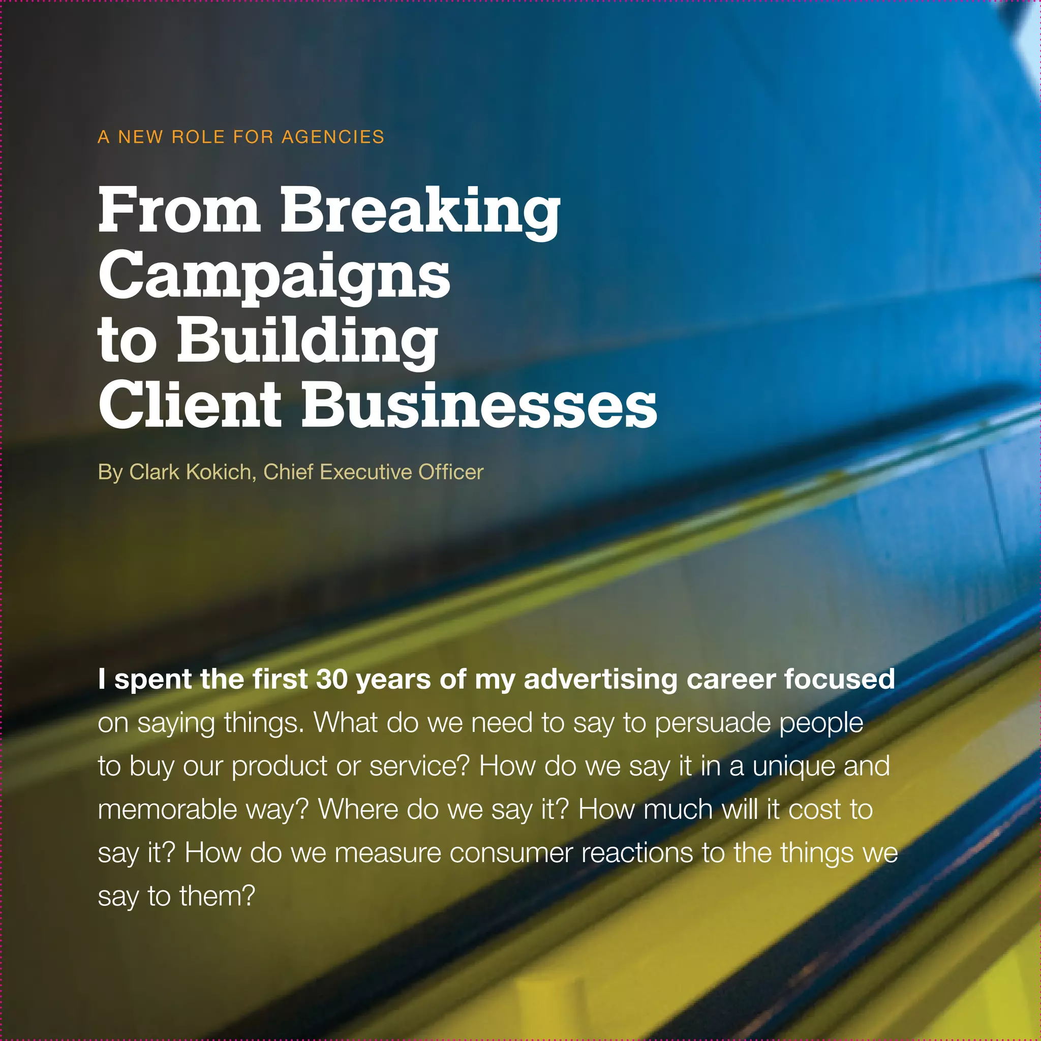 A N E W R O L E FO R AG EN C I ES



From Breaking
Campaigns
to Building
Client Businesses
By Clark Kokich, Chief Executive Officer




I spent the first 30 years of my advertising career focused
on saying things. What do we need to say to persuade people
to buy our product or service? How do we say it in a unique and
memorable way? Where do we say it? How much will it cost to
say it? How do we measure consumer reactions to the things we
say to them?
 