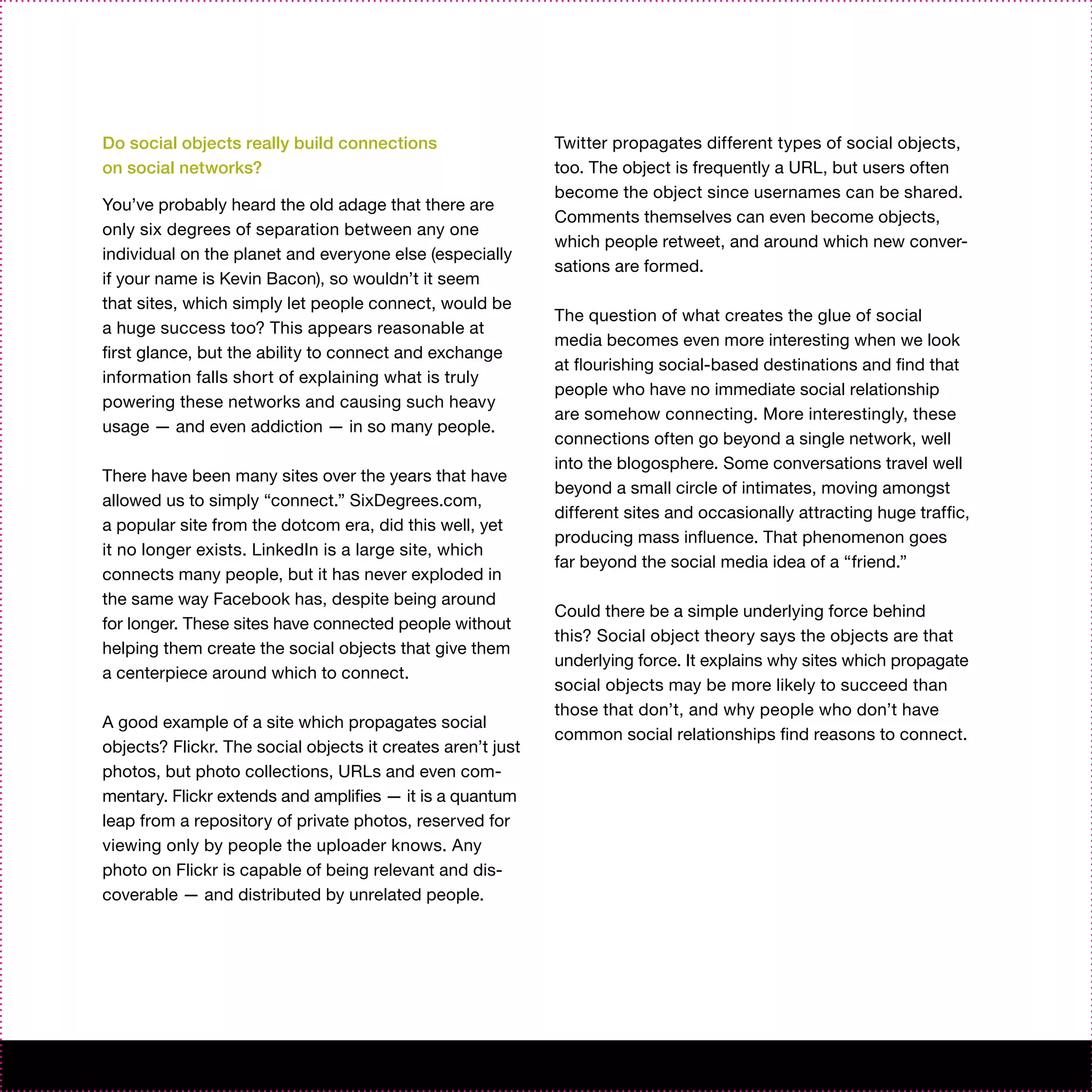 Do social objects really build connections                   Twitter propagates different types of social objects,
on social networks?                                          too. The object is frequently a URL, but users often
                                                             become the object since usernames can be shared.
You’ve probably heard the old adage that there are
                                                             Comments themselves can even become objects,
only six degrees of separation between any one
                                                             which people retweet, and around which new conver-
individual on the planet and everyone else (especially
                                                             sations are formed.
if your name is Kevin Bacon), so wouldn’t it seem
that sites, which simply let people connect, would be
                                                             The question of what creates the glue of social
a huge success too? This appears reasonable at
                                                             media becomes even more interesting when we look
first glance, but the ability to connect and exchange
                                                             at flourishing social-based destinations and find that
information falls short of explaining what is truly
                                                             people who have no immediate social relationship
powering these networks and causing such heavy
                                                             are somehow connecting. More interestingly, these
usage — and even addiction — in so many people.
                                                             connections often go beyond a single network, well
                                                             into the blogosphere. Some conversations travel well
There have been many sites over the years that have
                                                             beyond a small circle of intimates, moving amongst
allowed us to simply “connect.” SixDegrees.com,
                                                             different sites and occasionally attracting huge traffic,
a popular site from the dotcom era, did this well, yet
                                                             producing mass influence. That phenomenon goes
it no longer exists. LinkedIn is a large site, which
                                                             far beyond the social media idea of a “friend.”
connects many people, but it has never exploded in
the same way Facebook has, despite being around
                                                             Could there be a simple underlying force behind
for longer. These sites have connected people without
                                                             this? Social object theory says the objects are that
helping them create the social objects that give them
                                                             underlying force. It explains why sites which propagate
a centerpiece around which to connect.
                                                             social objects may be more likely to succeed than
                                                             those that don’t, and why people who don’t have
A good example of a site which propagates social
                                                             common social relationships find reasons to connect.
objects? Flickr. The social objects it creates aren’t just
photos, but photo collections, URLs and even com-
mentary. Flickr extends and amplifies — it is a quantum
leap from a repository of private photos, reserved for
viewing only by people the uploader knows. Any
photo on Flickr is capable of being relevant and dis-
coverable — and distributed by unrelated people.
 