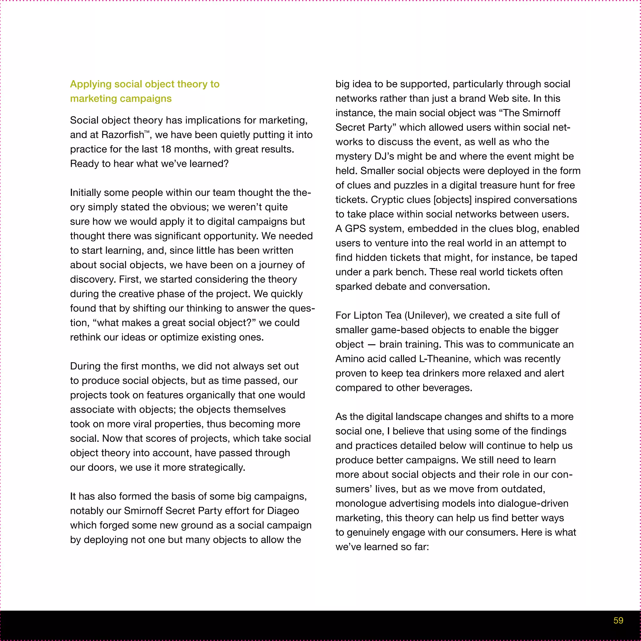Applying social object theory to                          big idea to be supported, particularly through social
marketing campaigns                                       networks rather than just a brand Web site. In this
                                                          instance, the main social object was “The Smirnoff
Social object theory has implications for marketing,
                                                          Secret Party” which allowed users within social net-
and at Razorfish™, we have been quietly putting it into
                                                          works to discuss the event, as well as who the
practice for the last 18 months, with great results.
                                                          mystery DJ’s might be and where the event might be
Ready to hear what we’ve learned?
                                                          held. Smaller social objects were deployed in the form
                                                          of clues and puzzles in a digital treasure hunt for free
Initially some people within our team thought the the-
                                                          tickets. Cryptic clues [objects] inspired conversations
ory simply stated the obvious; we weren’t quite
                                                          to take place within social networks between users.
sure how we would apply it to digital campaigns but
                                                          A GPS system, embedded in the clues blog, enabled
thought there was significant opportunity. We needed
                                                          users to venture into the real world in an attempt to
to start learning, and, since little has been written
                                                          find hidden tickets that might, for instance, be taped
about social objects, we have been on a journey of
                                                          under a park bench. These real world tickets often
discovery. First, we started considering the theory
                                                          sparked debate and conversation.
during the creative phase of the project. We quickly
found that by shifting our thinking to answer the ques-
                                                          For Lipton Tea (Unilever), we created a site full of
tion, “what makes a great social object?” we could
                                                          smaller game-based objects to enable the bigger
rethink our ideas or optimize existing ones.
                                                          object — brain training. This was to communicate an
                                                          Amino acid called L-Theanine, which was recently
During the first months, we did not always set out
                                                          proven to keep tea drinkers more relaxed and alert
to produce social objects, but as time passed, our
                                                          compared to other beverages.
projects took on features organically that one would
associate with objects; the objects themselves
                                                          As the digital landscape changes and shifts to a more
took on more viral properties, thus becoming more
                                                          social one, I believe that using some of the findings
social. Now that scores of projects, which take social
                                                          and practices detailed below will continue to help us
object theory into account, have passed through
                                                          produce better campaigns. We still need to learn
our doors, we use it more strategically.
                                                          more about social objects and their role in our con-
                                                          sumers’ lives, but as we move from outdated,
It has also formed the basis of some big campaigns,
                                                          monologue advertising models into dialogue-driven
notably our Smirnoff Secret Party effort for Diageo
                                                          marketing, this theory can help us find better ways
which forged some new ground as a social campaign
                                                          to genuinely engage with our consumers. Here is what
by deploying not one but many objects to allow the
                                                          we’ve learned so far:




                                                                                                                     59
 