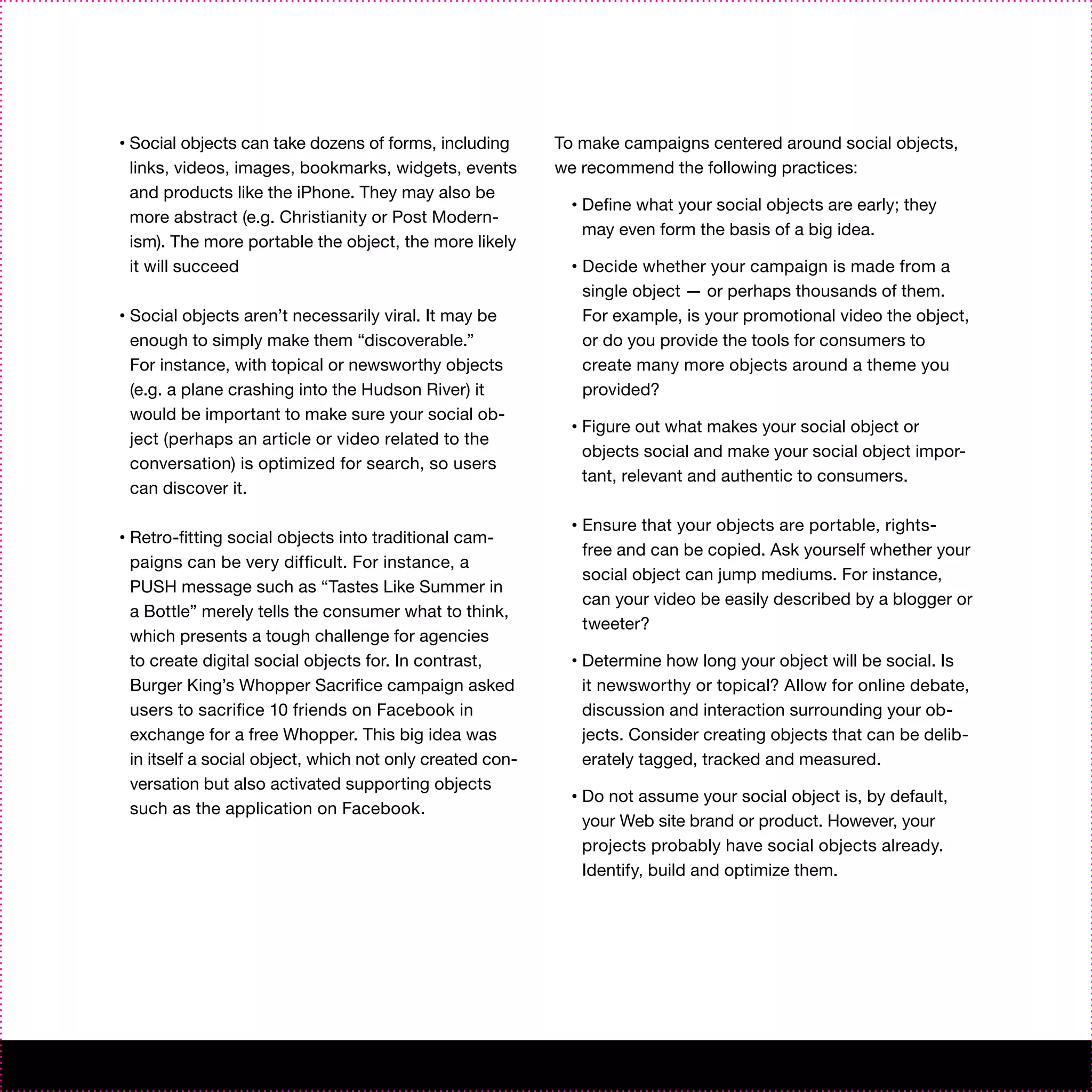 •   Social objects can take dozens of forms, including       To make campaigns centered around social objects,
    links, videos, images, bookmarks, widgets, events        we recommend the following practices:
    and products like the iPhone. They may also be
                                                               •   Define what your social objects are early; they
    more abstract (e.g. Christianity or Post Modern-
                                                                   may even form the basis of a big idea.
    ism). The more portable the object, the more likely
    it will succeed                                            •   Decide whether your campaign is made from a
                                                                   single object — or perhaps thousands of them.
•   Social objects aren’t necessarily viral. It may be             For example, is your promotional video the object,
    enough to simply make them “discoverable.”                     or do you provide the tools for consumers to
    For instance, with topical or newsworthy objects               create many more objects around a theme you
    (e.g. a plane crashing into the Hudson River) it               provided?
    would be important to make sure your social ob-
                                                               •   Figure out what makes your social object or
    ject (perhaps an article or video related to the
                                                                   objects social and make your social object impor-
    conversation) is optimized for search, so users
                                                                   tant, relevant and authentic to consumers.
    can discover it.

                                                               •   Ensure that your objects are portable, rights-
•   Retro-fitting social objects into traditional cam-
                                                                   free and can be copied. Ask yourself whether your
    paigns can be very difficult. For instance, a
                                                                   social object can jump mediums. For instance,
    PUSH message such as “Tastes Like Summer in
                                                                   can your video be easily described by a blogger or
    a Bottle” merely tells the consumer what to think,
                                                                   tweeter?
    which presents a tough challenge for agencies
    to create digital social objects for. In contrast,         •   Determine how long your object will be social. Is
    Burger King’s Whopper Sacrifice campaign asked                 it newsworthy or topical? Allow for online debate,
    users to sacrifice 10 friends on Facebook in                   discussion and interaction surrounding your ob-
    exchange for a free Whopper. This big idea was                 jects. Consider creating objects that can be delib-
    in itself a social object, which not only created con-         erately tagged, tracked and measured.
    versation but also activated supporting objects
                                                               •   Do not assume your social object is, by default,
    such as the application on Facebook.
                                                                   your Web site brand or product. However, your
                                                                   projects probably have social objects already.
                                                                   Identify, build and optimize them.
 