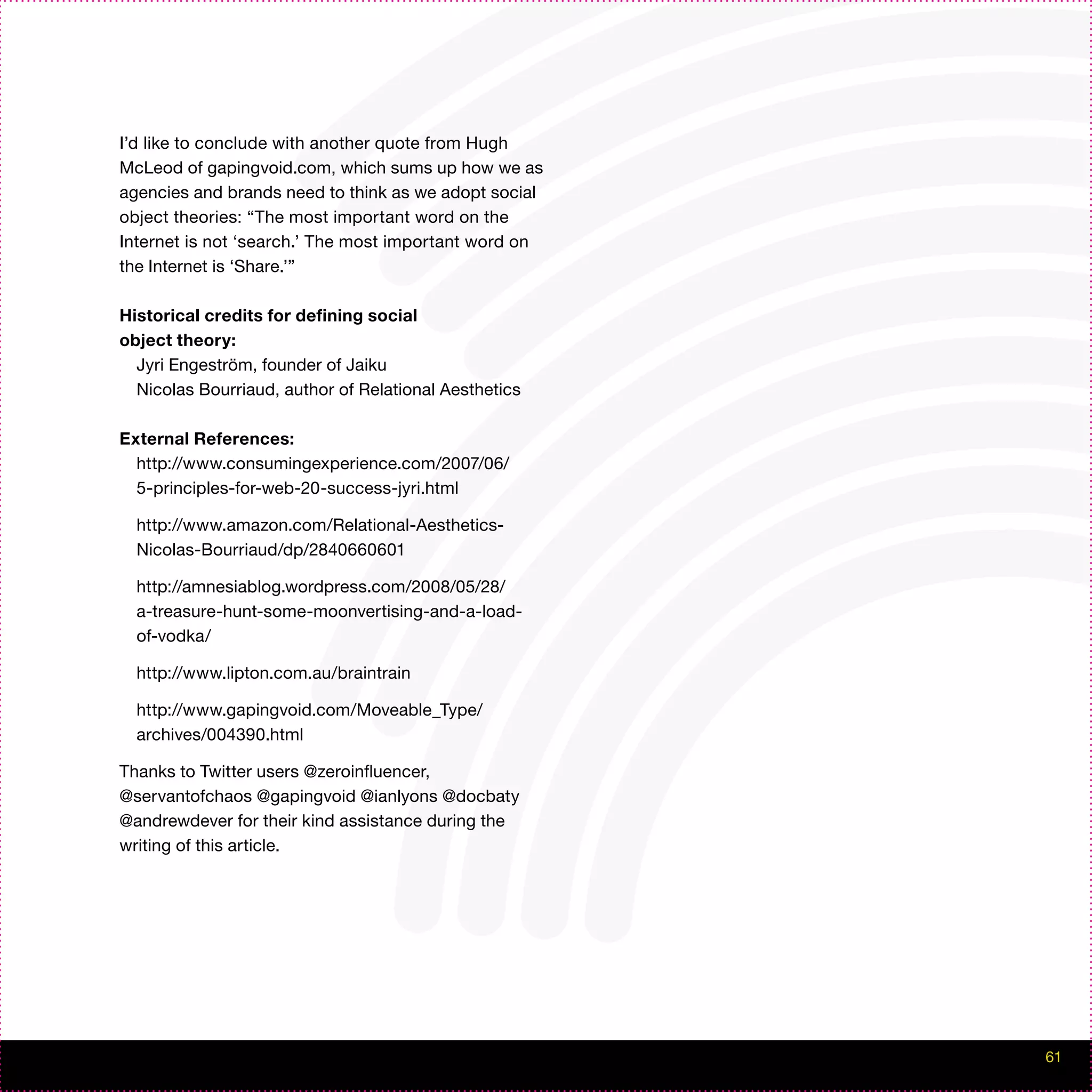 I’d like to conclude with another quote from Hugh
McLeod of gapingvoid.com, which sums up how we as
agencies and brands need to think as we adopt social
object theories: “The most important word on the
Internet is not ‘search.’ The most important word on
the Internet is ‘Share.’”

Historical credits for defining social
object theory:
  Jyri Engeström, founder of Jaiku
  Nicolas Bourriaud, author of Relational Aesthetics

External References:
  http://www.consumingexperience.com/2007/06/
  5-principles-for-web-20-success-jyri.html

  http://www.amazon.com/Relational-Aesthetics-
  Nicolas-Bourriaud/dp/2840660601

  http://amnesiablog.wordpress.com/2008/05/28/
  a-treasure-hunt-some-moonvertising-and-a-load-
  of-vodka/

  http://www.lipton.com.au/braintrain

  http://www.gapingvoid.com/Moveable_Type/
  archives/004390.html

Thanks to Twitter users @zeroinfluencer,
@servantofchaos @gapingvoid @ianlyons @docbaty
@andrewdever for their kind assistance during the
writing of this article.




                                                       61
 