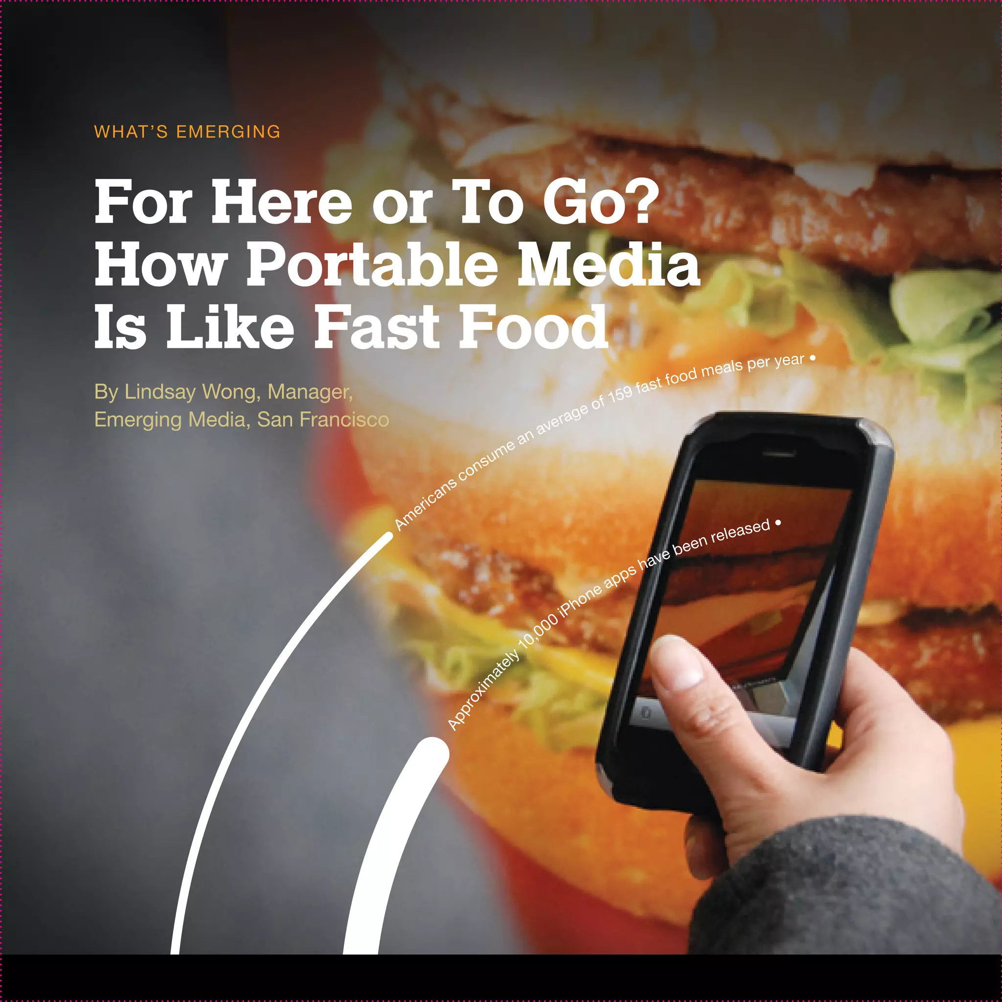 W H AT ’S EM ER G I N G



For Here or To Go?
How Portable Media
Is Like Fast Food                                                                                                        d mea
                                                                                                                                 ls per year
                                                                                                                                               •
                                                                                                                   foo
By Lindsay Wong, Manager,                                                                       9           fa s t
                                                                                            f 15
                                                                                   ag     eo
Emerging Media, San Francisco                                                  ver
                                                                         a   na
                                                                     e
                                                              s   um
                                                       c   on
                                              a   ns
                                     e   r ic
                                Am                                                                                                      ed •
                                                                                                                        nr   e le a s
                                                                                                               e   be e
                                                                                                        s   hav
                                                                                                     pp
                                                                                            n   ea
                                                                                         ho
                                                                                       iP
                                                                               0   0
                                                                            ,0
                                                                          10
                                                                     ly
                                                             e
                                                           at
                                                         im
                                                       ox
                                                   pr
                                             Ap
 