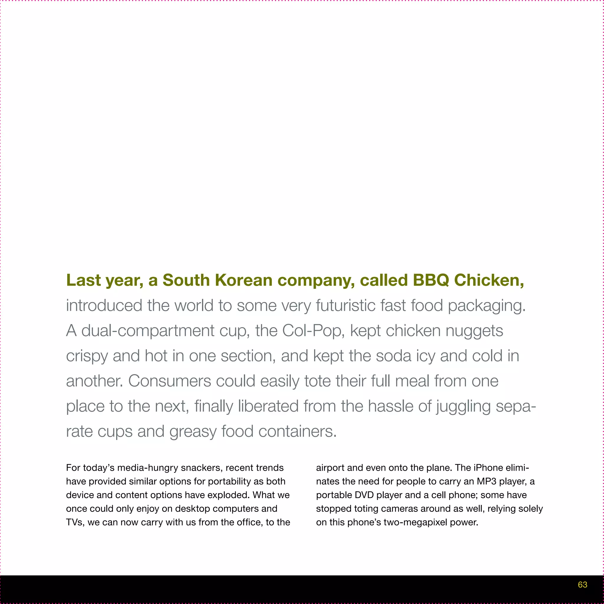 Last year, a South Korean company, called BBQ Chicken,
introduced the world to some very futuristic fast food packaging.
A dual-compartment cup, the Col-Pop, kept chicken nuggets
crispy and hot in one section, and kept the soda icy and cold in
another. Consumers could easily tote their full meal from one
place to the next, finally liberated from the hassle of juggling sepa-
rate cups and greasy food containers.

For today’s media-hungry snackers, recent trends        airport and even onto the plane. The iPhone elimi-
have provided similar options for portability as both   nates the need for people to carry an MP3 player, a
device and content options have exploded. What we       portable DVD player and a cell phone; some have
once could only enjoy on desktop computers and          stopped toting cameras around as well, relying solely
TVs, we can now carry with us from the office, to the   on this phone’s two-megapixel power.




                                                                                                                63
 