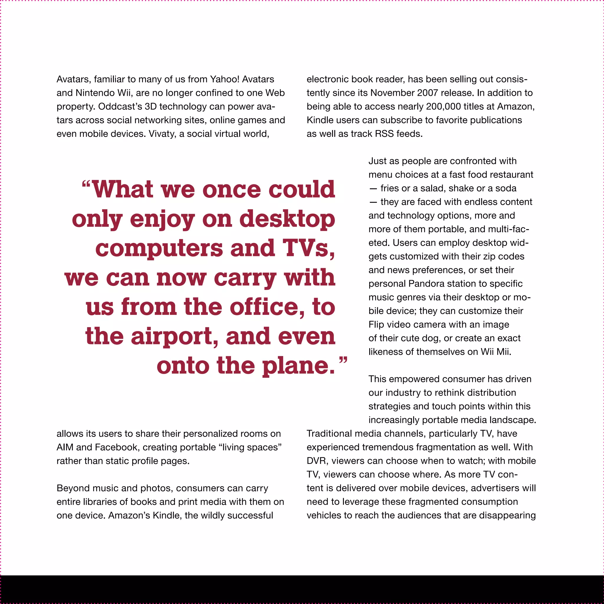 Avatars, familiar to many of us from Yahoo! Avatars      electronic book reader, has been selling out consis-
and Nintendo Wii, are no longer confined to one Web      tently since its November 2007 release. In addition to
property. Oddcast’s 3D technology can power ava-         being able to access nearly 200,000 titles at Amazon,
tars across social networking sites, online games and    Kindle users can subscribe to favorite publications
even mobile devices. Vivaty, a social virtual world,     as well as track RSS feeds.

                                                                       Just as people are confronted with
                                                                       menu choices at a fast food restaurant

  “What we once could                                                  — fries or a salad, shake or a soda
                                                                       — they are faced with endless content

 only enjoy on desktop                                                 and technology options, more and
                                                                       more of them portable, and multi-fac-

   computers and TVs,                                                  eted. Users can employ desktop wid-
                                                                       gets customized with their zip codes

 we can now carry with                                                 and news preferences, or set their
                                                                       personal Pandora station to specific

  us from the office, to
                                                                       music genres via their desktop or mo-
                                                                       bile device; they can customize their
                                                                       Flip video camera with an image
  the airport, and even                                                of their cute dog, or create an exact
                                                                       likeness of themselves on Wii Mii.
        onto the plane.”                                                 This empowered consumer has driven
                                                                         our industry to rethink distribution
                                                                         strategies and touch points within this
                                                                         increasingly portable media landscape.
allows its users to share their personalized rooms on    Traditional media channels, particularly TV, have
AIM and Facebook, creating portable “living spaces”      experienced tremendous fragmentation as well. With
rather than static profile pages.                        DVR, viewers can choose when to watch; with mobile
                                                         TV, viewers can choose where. As more TV con-
Beyond music and photos, consumers can carry             tent is delivered over mobile devices, advertisers will
entire libraries of books and print media with them on   need to leverage these fragmented consumption
one device. Amazon’s Kindle, the wildly successful       vehicles to reach the audiences that are disappearing
 