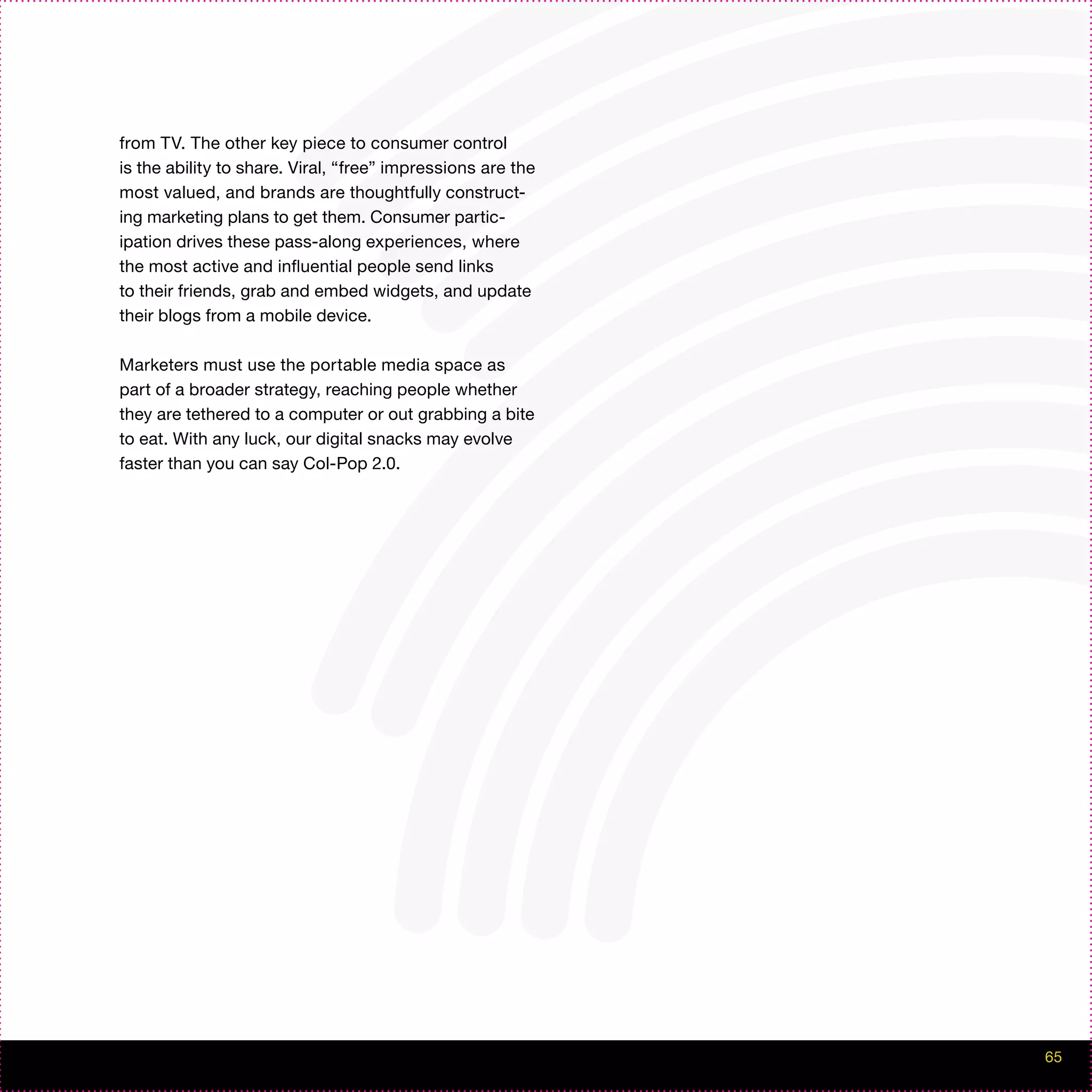 from TV. The other key piece to consumer control
is the ability to share. Viral, “free” impressions are the
most valued, and brands are thoughtfully construct-
ing marketing plans to get them. Consumer partic-
ipation drives these pass-along experiences, where
the most active and influential people send links
to their friends, grab and embed widgets, and update
their blogs from a mobile device.

Marketers must use the portable media space as
part of a broader strategy, reaching people whether
they are tethered to a computer or out grabbing a bite
to eat. With any luck, our digital snacks may evolve
faster than you can say Col-Pop 2.0.




                                                             65
 