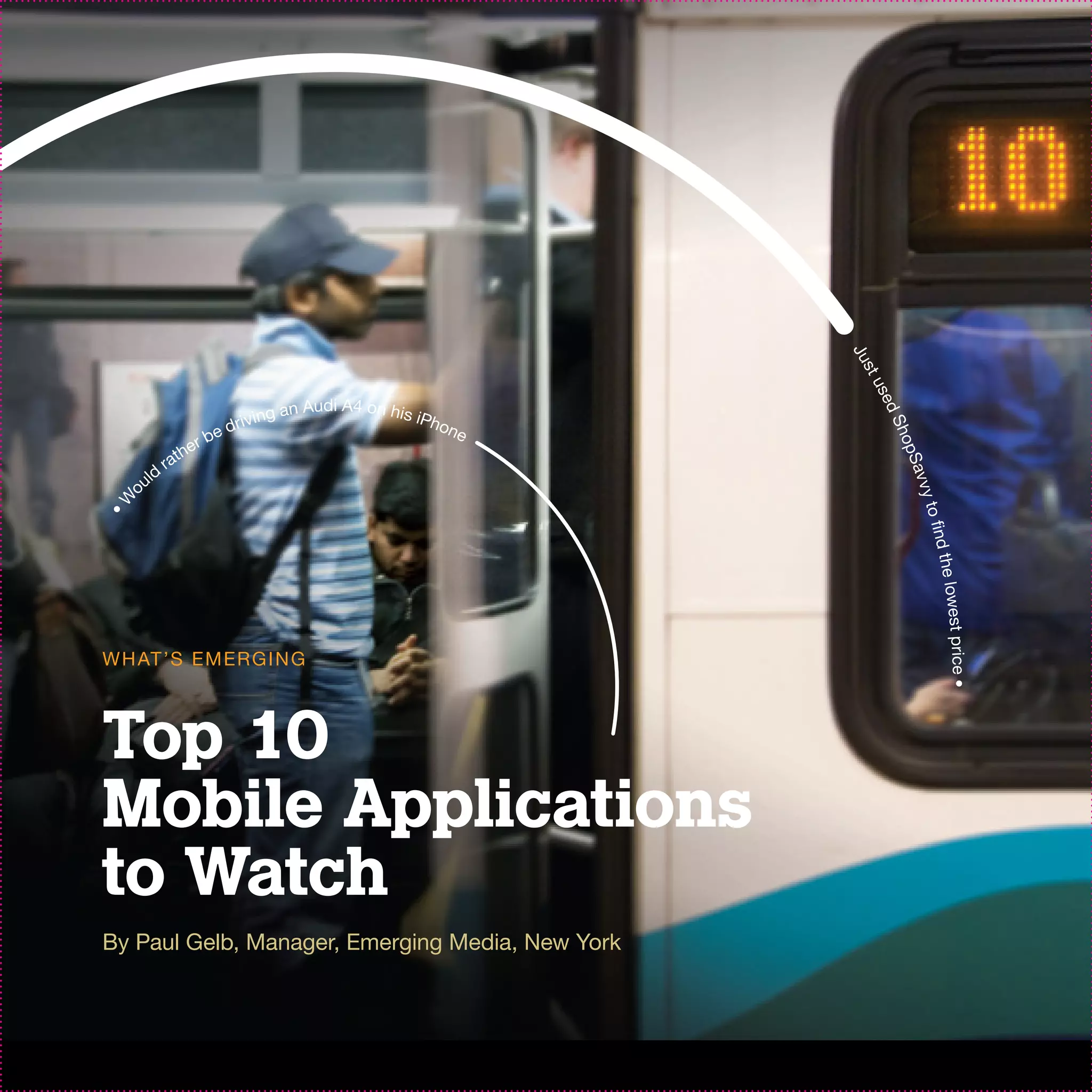 Ju
                                                           tus
                                                             se d
                                       iA
                               g an Aud 4 on his iPh
                          rivin                     one
                        ed




                                                                 Sh
                  r   b
              the




                                                                 o pS
            ra
        d
      ul




                                                                    avv
  o




                                                                        y
•W




                                                                      to fin
                                                                        d the
                                                                            lowest price
W H AT ’S EM ER G I N G




                                                                               •
Top 10
Mobile Applications
to Watch
By Paul Gelb, Manager, Emerging Media, New York
 